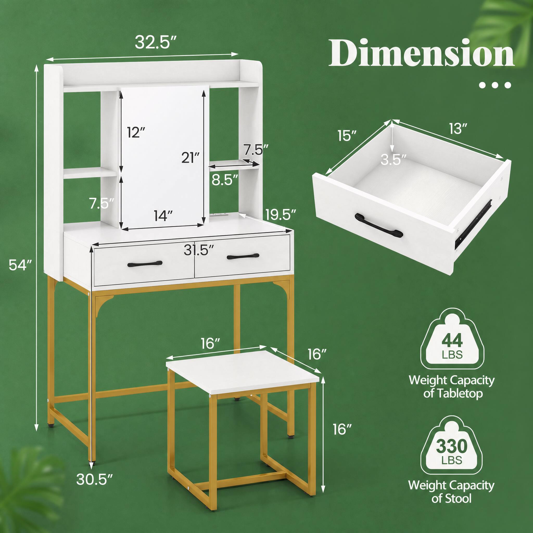 32.5"  
Dimension ...  
7.5"  
12" 7.5" 21" 8.5" 14" 19.5"  
15"  
3.5"  
13"  
54"  
31.5"  
16"  
16"  
44 LBS  
Weight Capacity of Tabletop  
30.5"  
16"  
330 LBS Weight Capacity of Stool