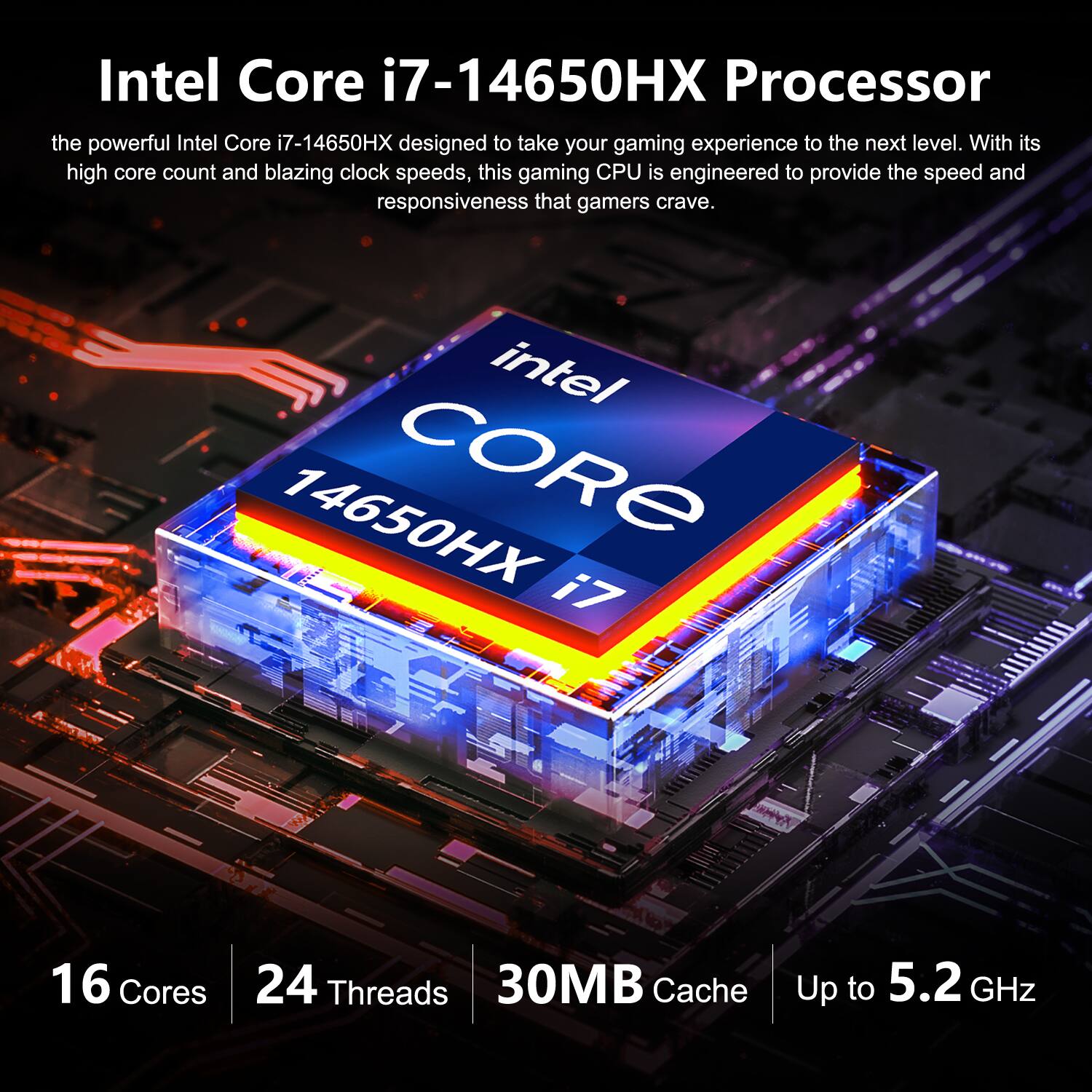 Intel Core i7-14650HX Processor

the powerful Intel Core i7-14650HX designed to take your gaming experience to the next level. With its high core count and blazing clock speeds, this gaming CPU is engineered to provide the speed and responsiveness that gamers crave.

intel 14650HX CORE i7
16 Cores
24 Threads
30MB Cache
Up to 5.2 GHz