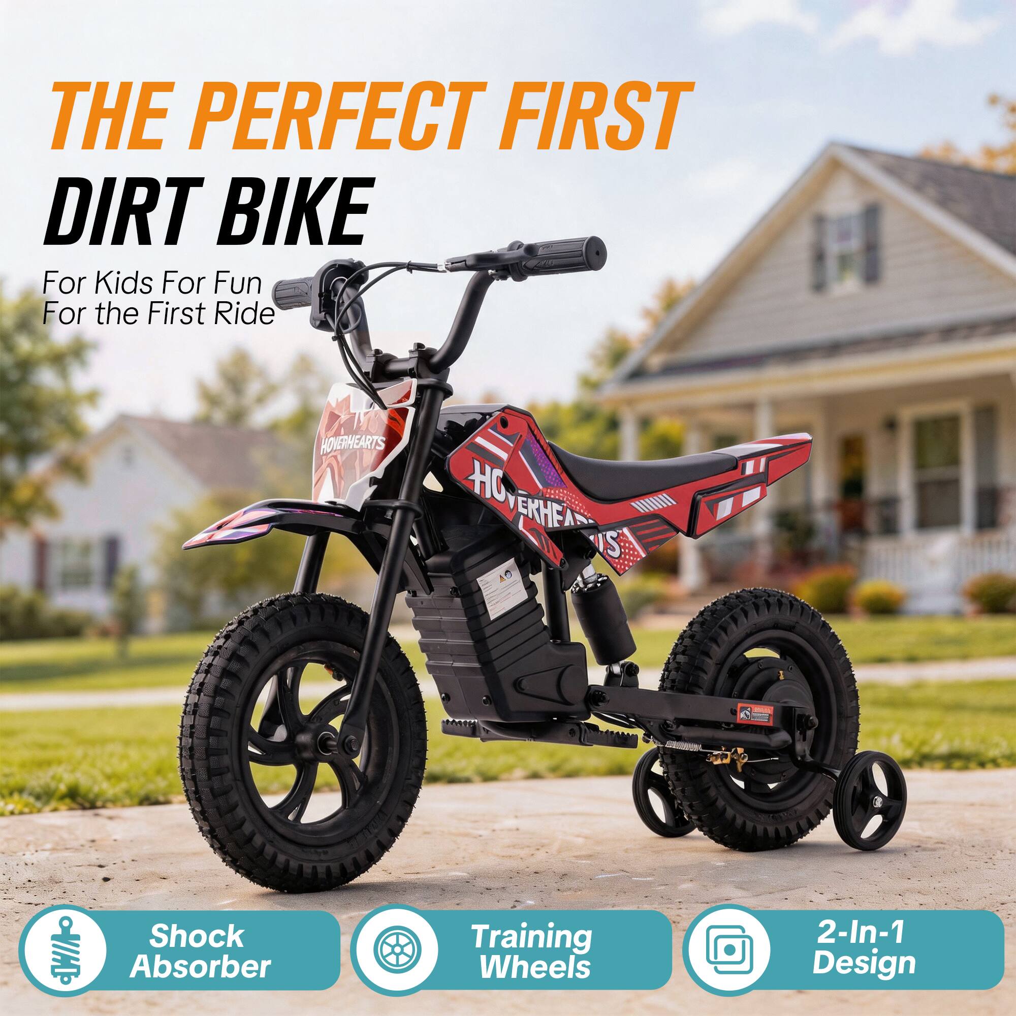 THE PERFECT FIRST DIRT BIKE  
For Kids For Fun For the First Ride  

HOVERHEARTS HOVERHEAD HC USI  

Shock Absorber  
Training Wheels  
2-In-1 Design