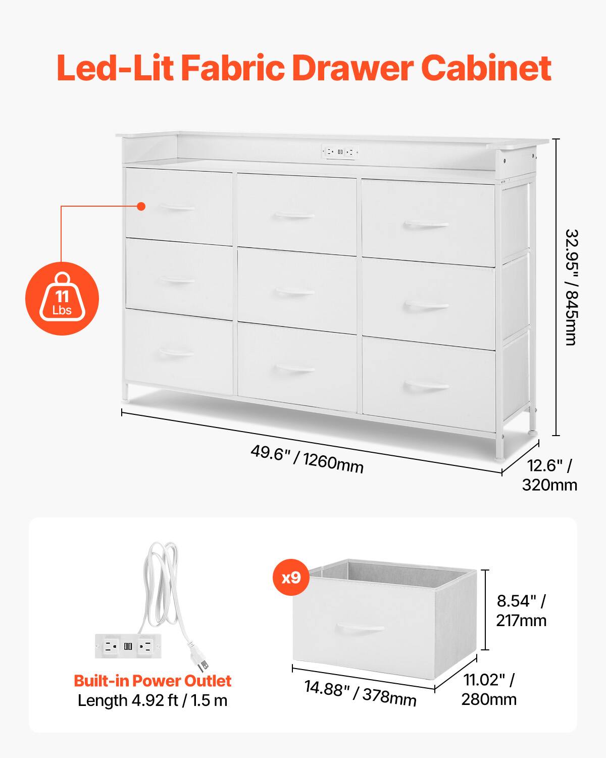 Led-Lit Fabric Drawer Cabinet

- Weight: 11 Lbs
- Dimensions:
  - Height: 32.95" / 845mm
  - Width: 49.6" / 1260mm
  - Depth: 12.6" / 320mm
  - Length: 4.92 ft / 1.5 m
- Built-in Power Outlet
  - Length: 4.92 ft / 1.5 m
- Drawer Dimensions:
  - Width: 14.88" / 378mm
  - Depth: 11.02" / 280mm
  - Height: 8.54" / 217mm
- Number of Drawers: x9