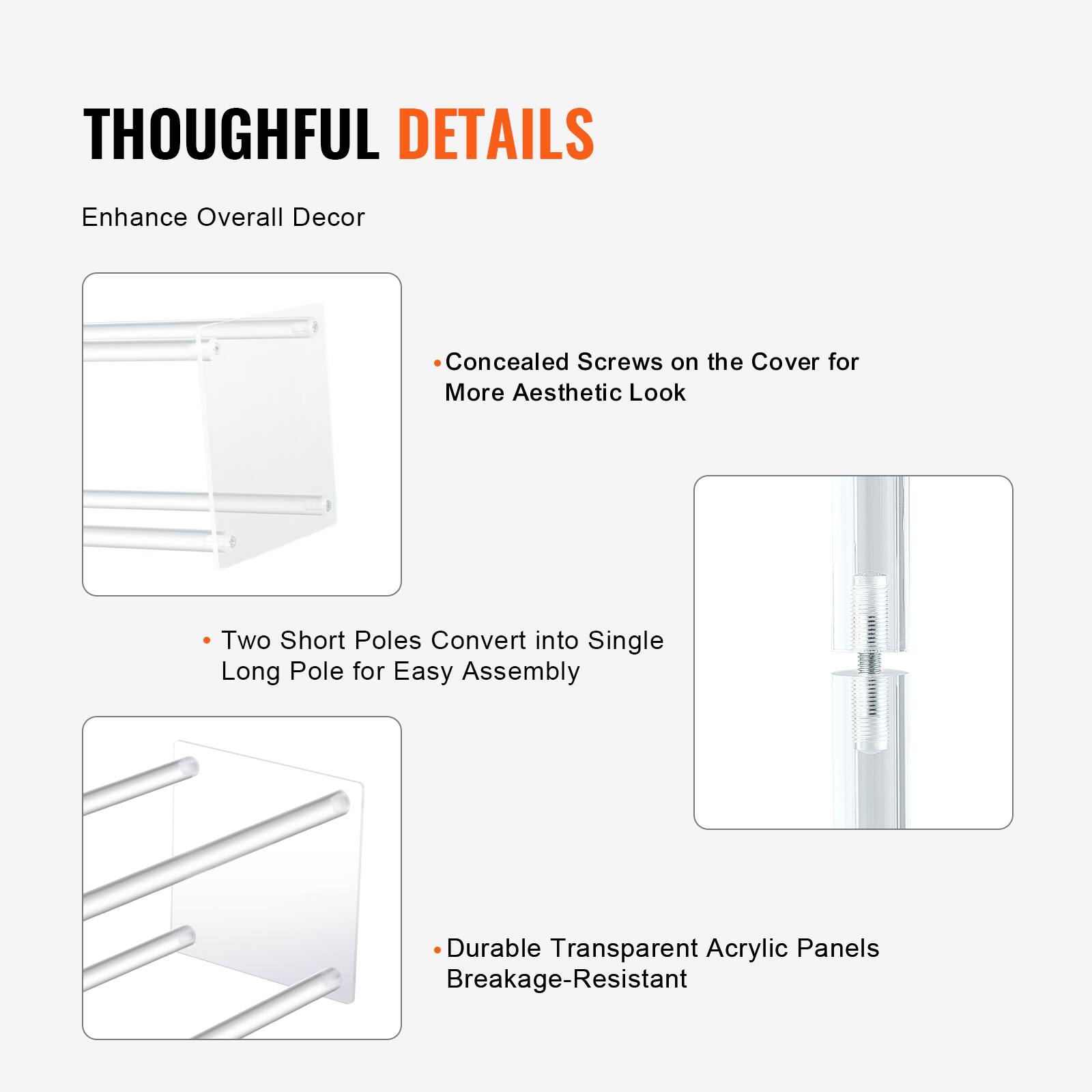 THOUGHTFUL DETAILS  
Enhance Overall Decor

- Concealed Screws on the Cover for More Aesthetic Look
- Two Short Poles Convert into Single Long Pole for Easy Assembly
- Durable Transparent Acrylic Panels Breakage-Resistant