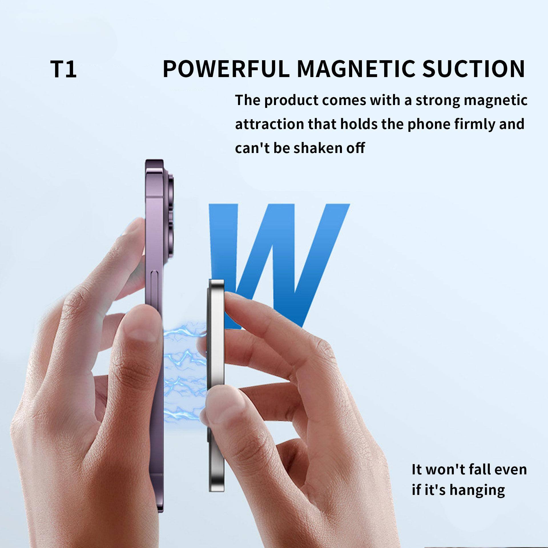T1  
POWERFUL MAGNETIC SUCTION  
The product comes with a strong magnetic attraction that holds the phone firmly and can't be shaken off  

It won't fall even if it's hanging