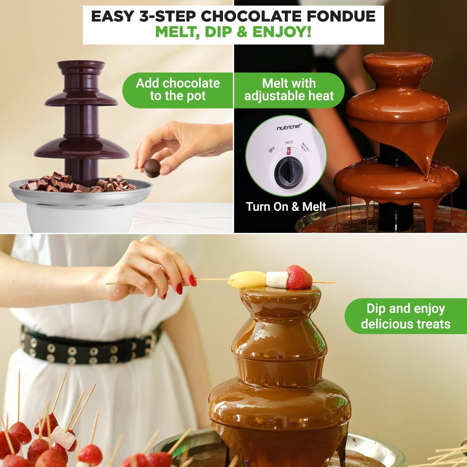 EASY 3-STEP CHOCOLATE FONDUE  
MELT, DIP & ENJOY!  

1. Add chocolate to the pot  
2. Melt with adjustable heat  
   - Turn On & Melt  
3. Dip and enjoy delicious treats