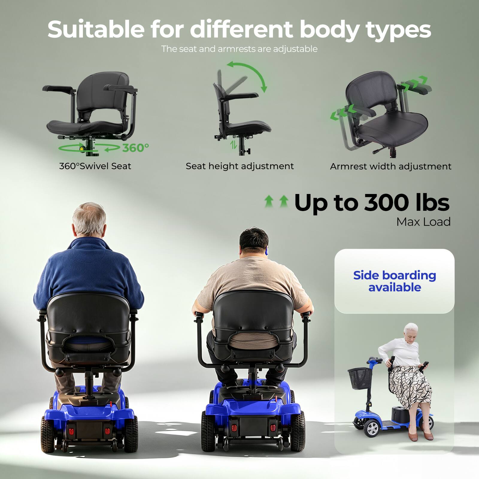 Suitable for different body types  
The seat and armrests are adjustable  

- 360° Swivel Seat  
- Seat height adjustment  
- Armrest width adjustment  

Up to 300 lbs Max Load  

Side boarding available