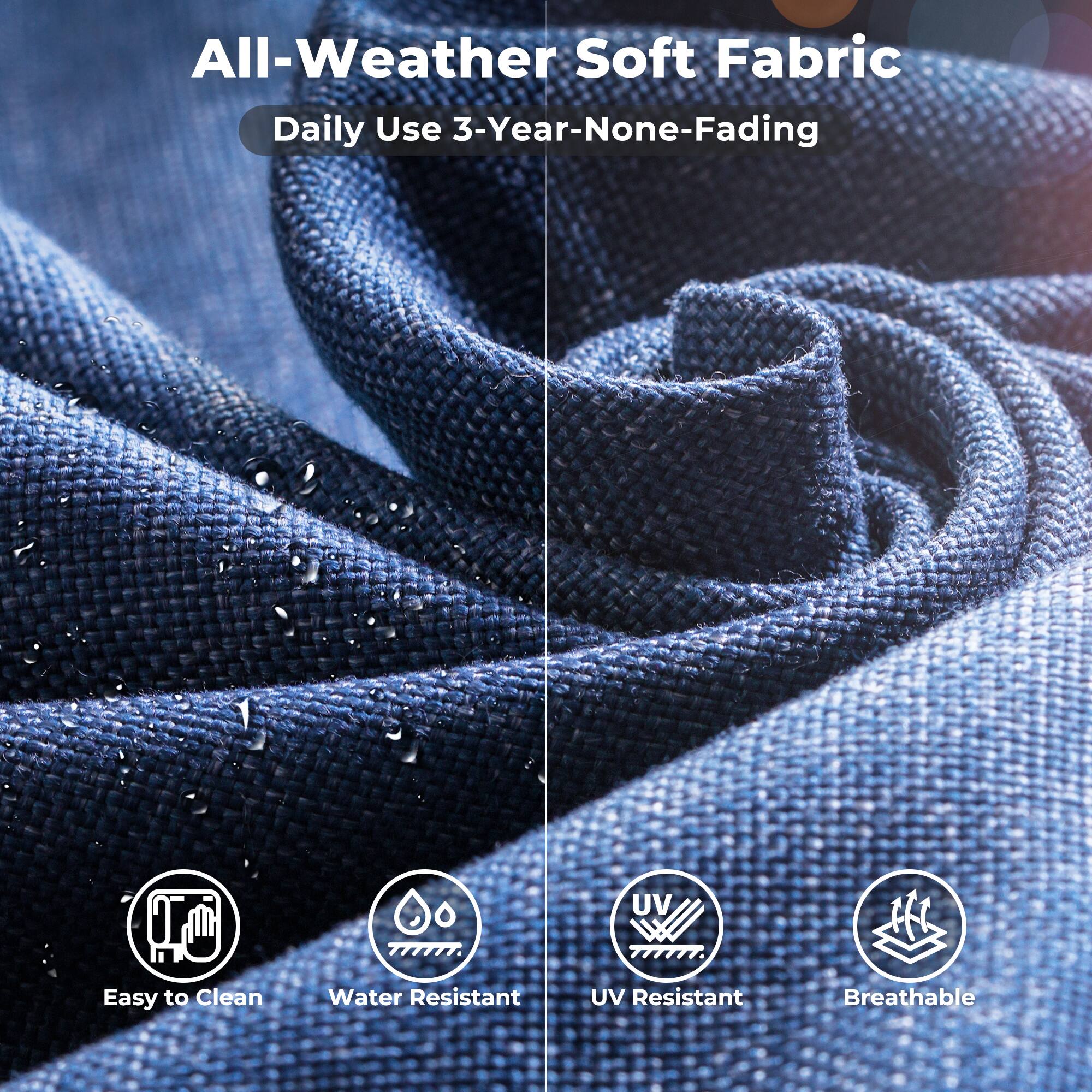 All-Weather Soft Fabric  
Daily Use 3-Year-None-Fading  

Easy to Clean  
Water Resistant  
UV Resistant  
Breathable