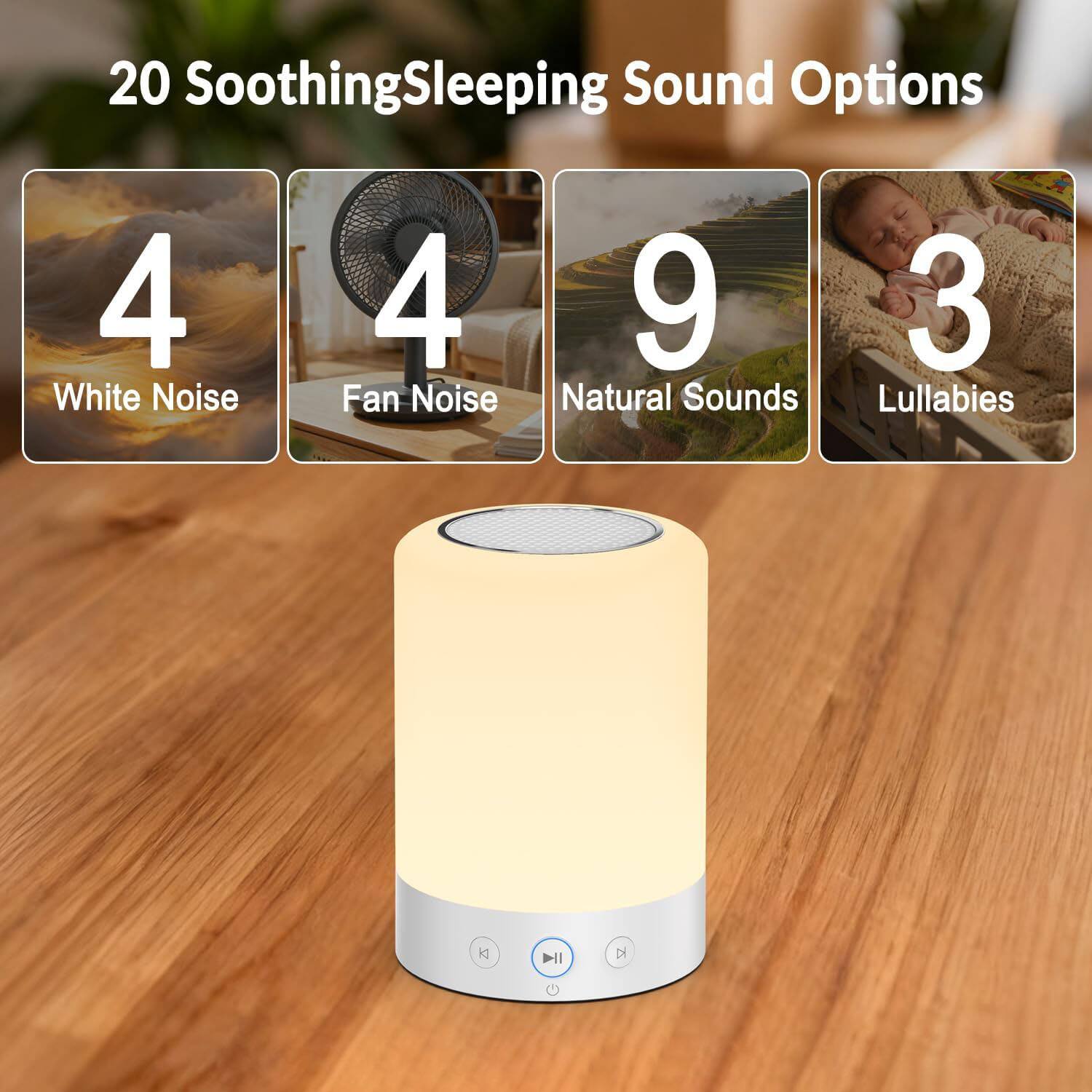 20 Soothing Sleeping Sound Options

4 White Noise  
4 Fan Noise  
9 Natural Sounds  
3 Lullabies