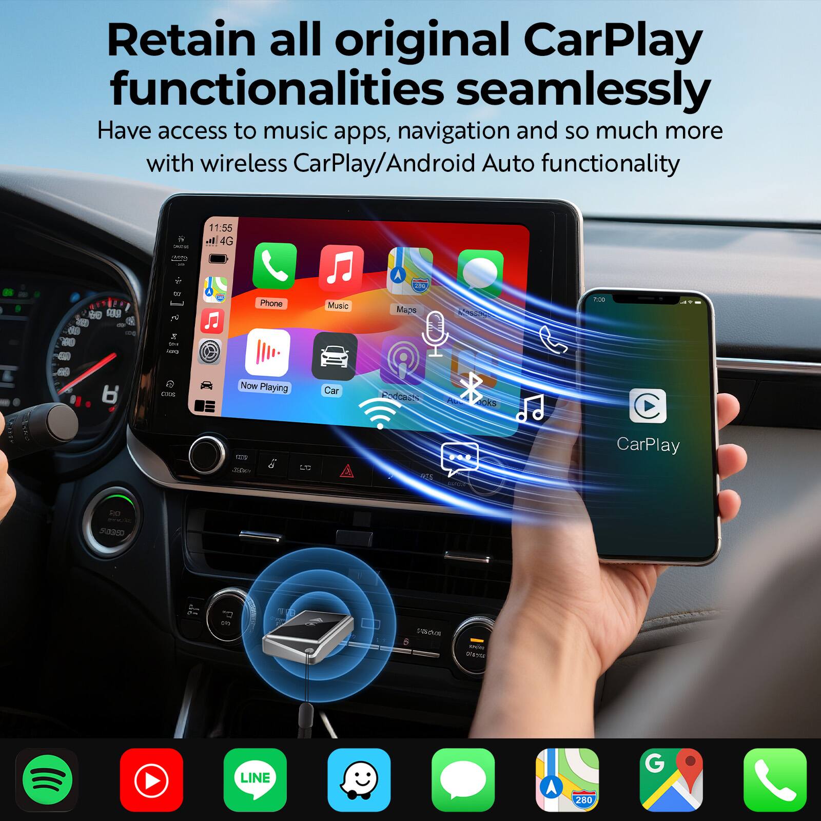 Retain all original CarPlay functionalities seamlessly  
Have access to music apps, navigation and so much more with wireless CarPlay/Android Auto functionality  

Now Playing  
Car  
Podcasts  

CarPlay  

Spotify  
YouTube  
LINE  
WhatsApp  
Google Maps  
Phone