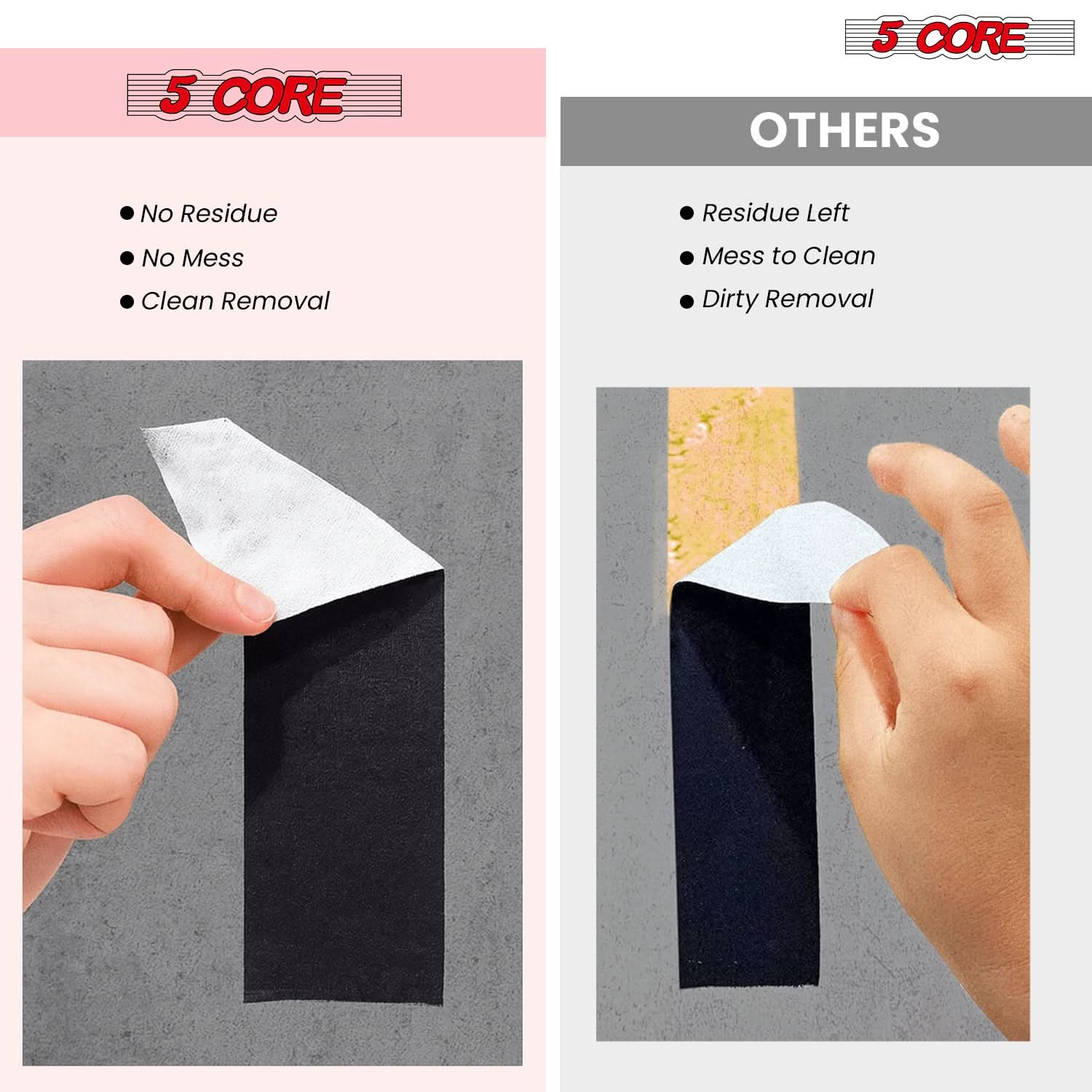 5 CORE

- No Residue
- No Mess
- Clean Removal

OTHERS

- Residue Left
- Mess to Clean
- Dirty Removal