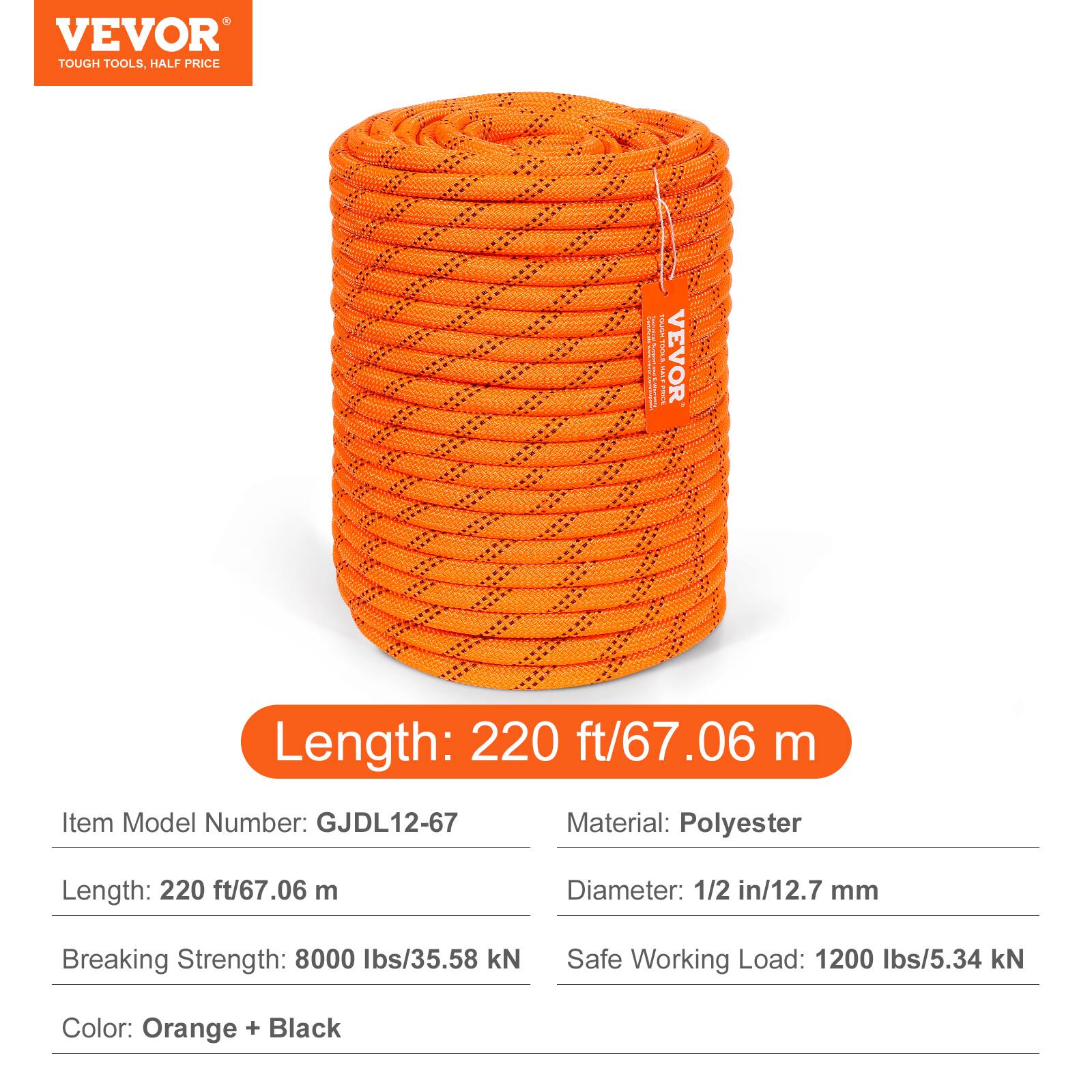 VEVOR TOUGH TOOLS, HALF PRICE

Length: 220 ft/67.06 m

Item Model Number: GJDL12-67

Material: Polyester

Diameter: 1/2 in/12.7 mm

Breaking Strength: 8000 lbs/35.58 kN

Safe Working Load: 1200 lbs/5.34 kN

Color: Orange + Black