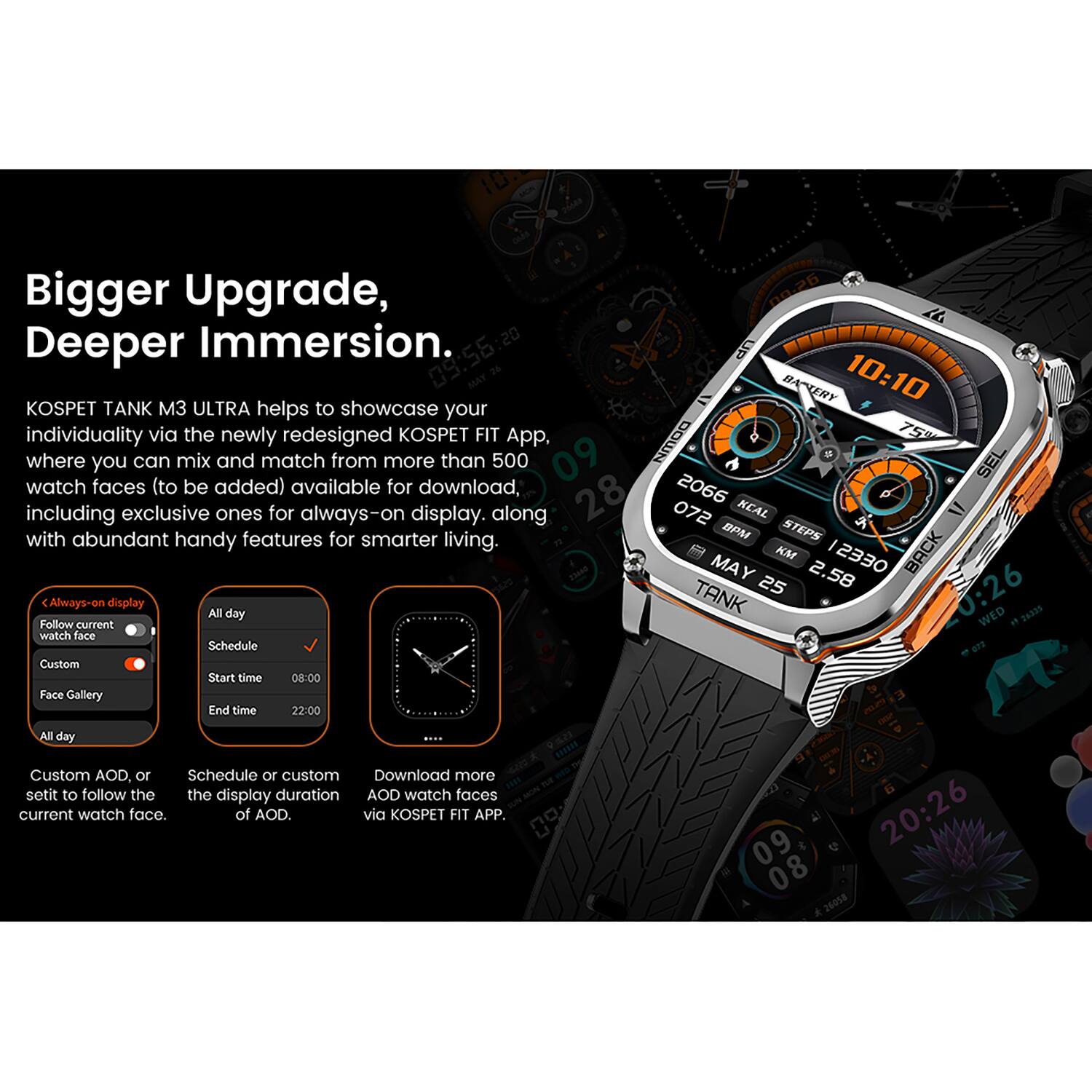 Bigger Upgrade, Deeper Immersion.

KOSPET TANK M3 ULTRA helps to showcase your individuality via the newly redesigned KOSPET FIT App where you can mix and match from more than 500 watch faces (to be added) available for download, including exclusive ones for always-on display, along with abundant handy features for smarter living.

Always-on display
- Follow current watch face
- Custom
- Face Gallery

All day
- Schedule
  - Start time: 08:00
  - End time: 22:00

Custom AOD, or set it to follow the current watch face.

Schedule or custom the display duration of AOD.

Download more AOD watch faces via KOSPET FIT APP.