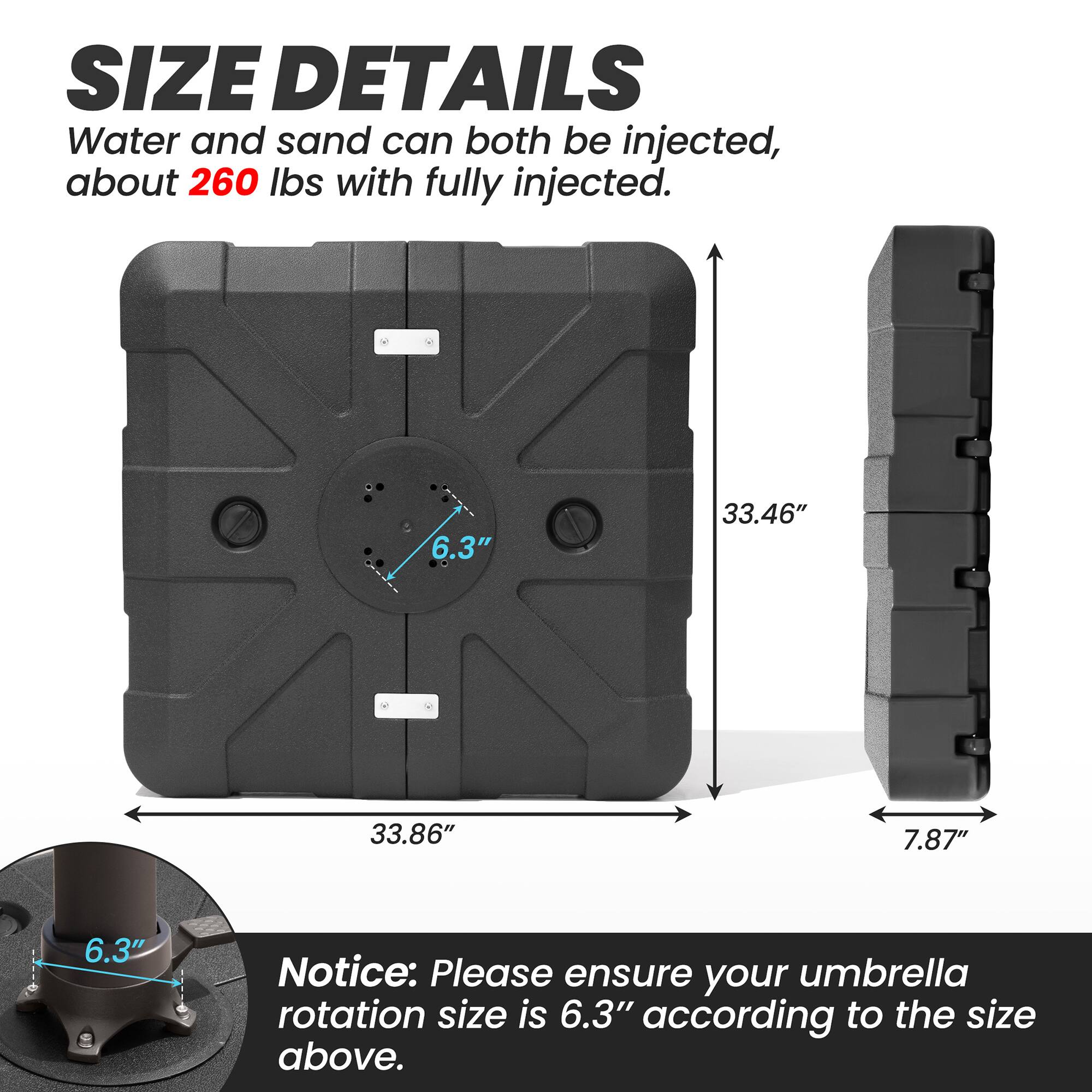 **SIZE DETAILS**

Water and sand can both be injected, about 260 lbs with fully injected.

- 33.46" (height)
- 33.86" (width)
- 7.87" (depth)
- 6.3" (diameter)

**Notice:** Please ensure your umbrella rotation size is 6.3" according to the size above.