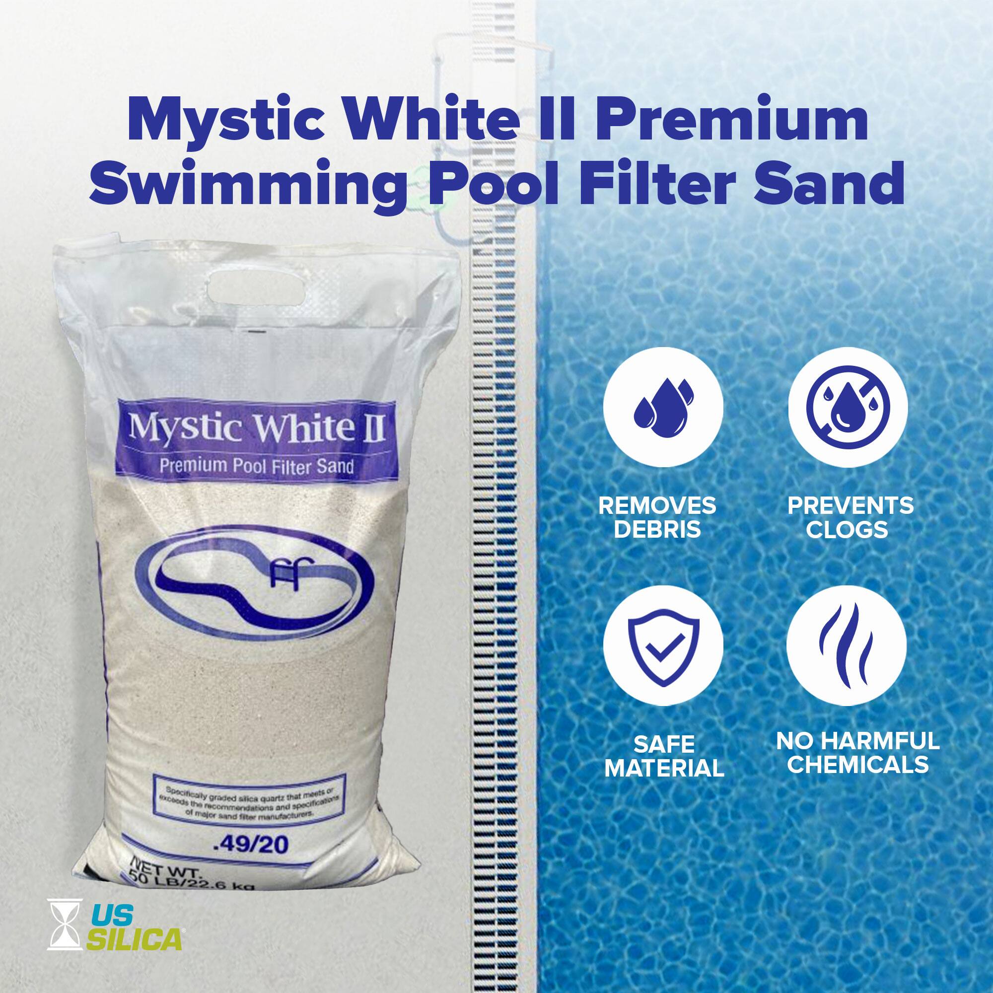 Mystic White II Premium Swimming Pool Filter Sand

Mystic White II  
Premium Pool Filter Sand

- Removes Debris
- Prevents Clogs
- Safe Material
- No Harmful Chemicals

Specitally -a - exceode graded aa qvartr thai the recommendations - apocifficatore - - - anus - .49/20 50 NET WT. LB/22.6 kg US SILICA

US SILICA