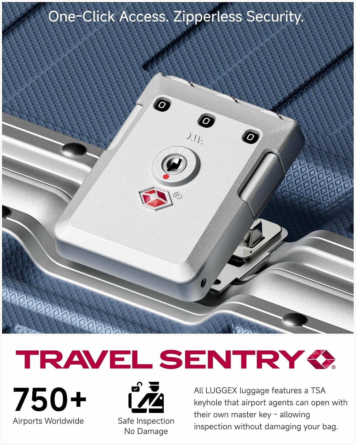 One-Click Access. Zipperless Security.

TRAVEL SENTRY

750+ Airports Worldwide

Safe Inspection No Damage

All LUGGEX luggage features a TSA keyhole that airport agents can open with their own master key - allowing inspection without damaging your bag.