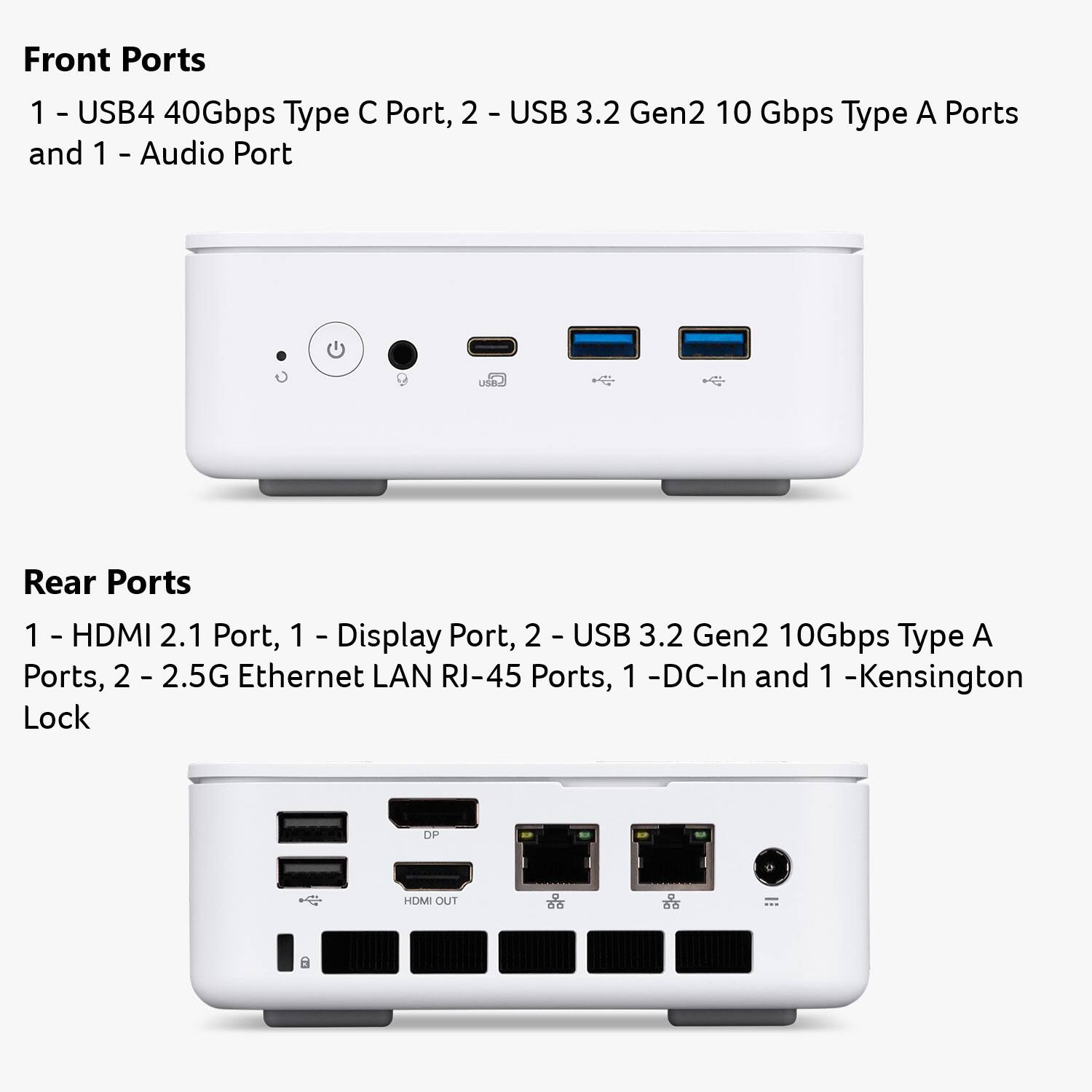 Front Ports  
1 - USB4 40Gbps Type C Port, 2 - USB 3.2 Gen2 10 Gbps Type A Ports and 1 - Audio Port  

Rear Ports  
1 - HDMI 2.1 Port, 1 - Display Port, 2 - USB 3.2 Gen2 10Gbps Type A Ports, 2 - 2.5G Ethernet LAN RJ-45 Ports, 1 - DC-In and 1 - Kensington Lock