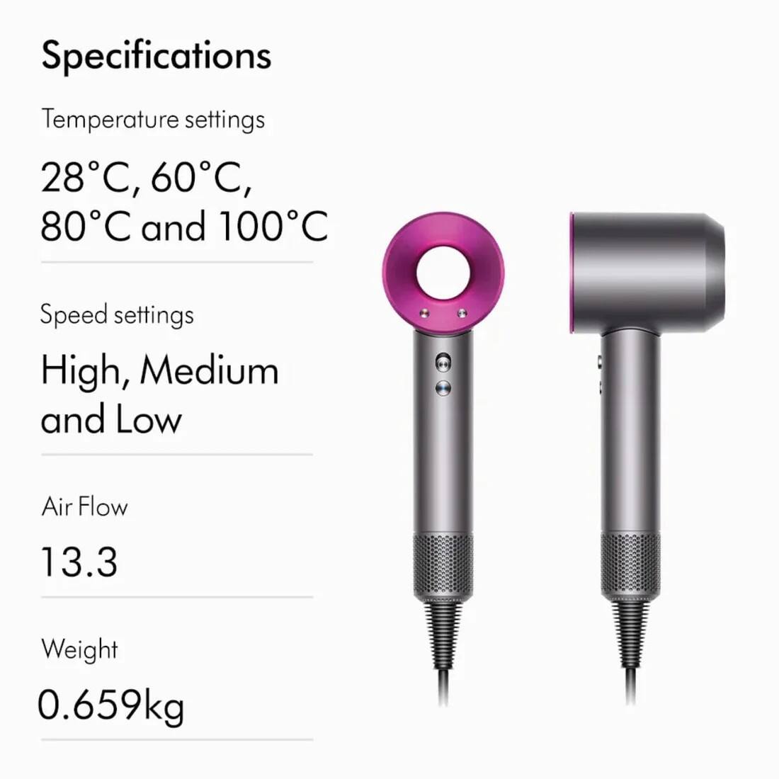 Specifications

Temperature settings
28°C, 60°C, 80°C and 100°C

Speed settings
High, Medium and Low

Air Flow
13.3

Weight
0.659kg