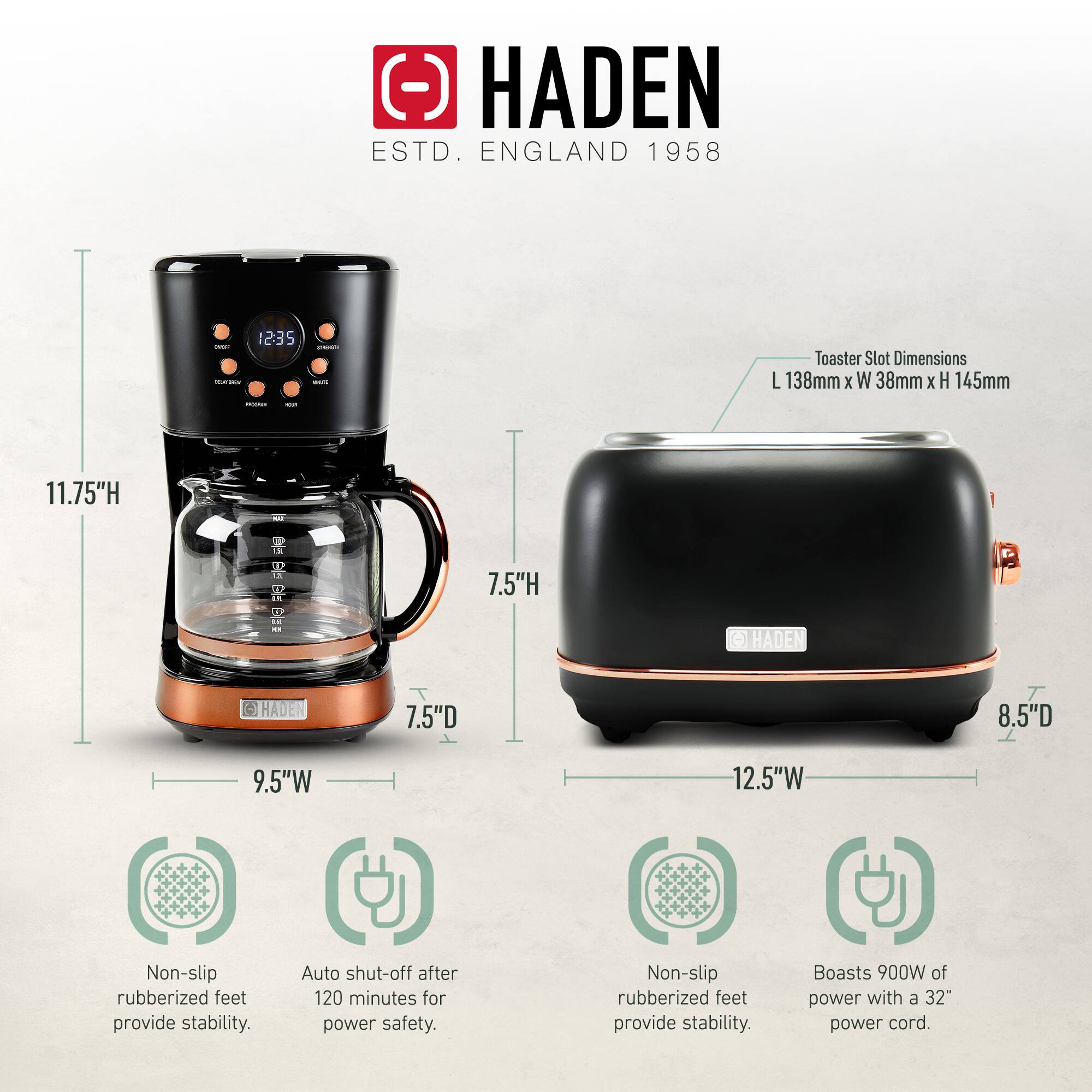 HADEN  
ESTD. ENGLAND 1958  

Toaster Slot Dimensions:  
L 138mm x W 38mm x H 145mm  

Dimensions:  
- Coffee Maker: 11.75"H x 7.5"D x 9.5"W  
- Toaster: 7.5"H x 8.5"D x 12.5"W  

Features:  
- Non-slip rubberized feet provide stability.  
- Auto shut-off after 120 minutes for power safety.  
- Boasts 900W of power with a 32" power cord.