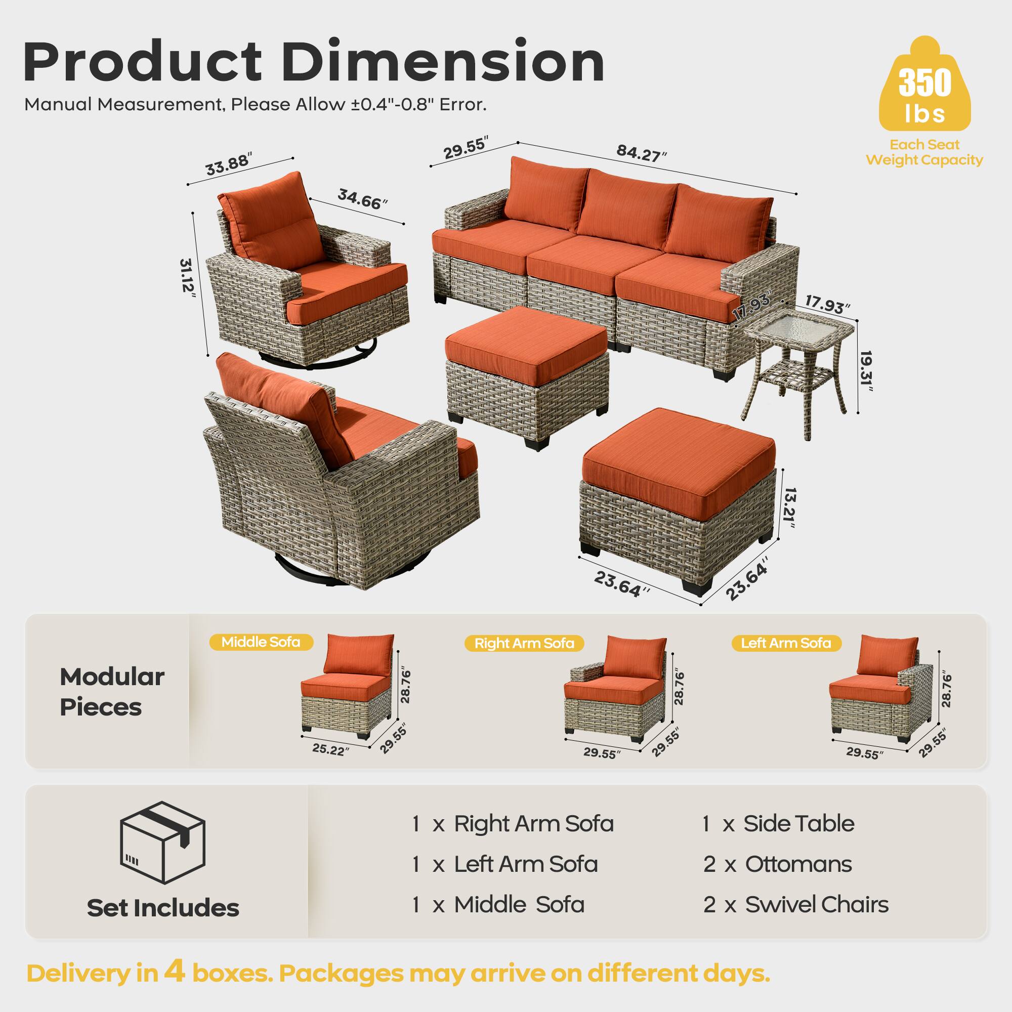 Product Dimension  
Manual Measurement. Please Allow 0.4"-0.8" Error.  

- 29.55"  
- 84.27"  
- 33.88"  
- 34.66"  
- 350 lbs Each Seat Weight Capacity  
- 31.12"  
- 17.95"  
- 17.93"  
- 19.31"  
- 23.64"  
- 13.21"  
- 23.64"  
- 23.64"  

Modular Pieces  
- Middle Sofa: 25.22" x 28.76"  
- Right Arm Sofa: 29.55" x 28.76"  
- Left Arm Sofa: 29.55" x 28.76"  

Set Includes  
- 1 x Right Arm Sofa  
- 1 x Left Arm Sofa  
- 1 x Middle Sofa  
- 1 x Side Table  
- 2 x Ottomans  
- 2 x Swivel Chairs  

Delivery in