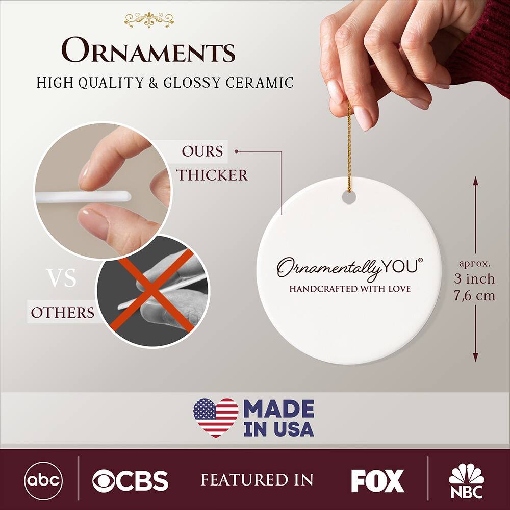 **ORNAMENTS**  
HIGH QUALITY & GLOSSY CERAMIC  

**OURS**  
THICKER  
VS  
OTHERS  

**Ornamentally YOU**  
HANDCRAFTED WITH LOVE  

aprox. 3 inch  
7.6 cm  

MADE IN USA  

FEATURED IN  
abc  
CBS  
FOX  
NBC