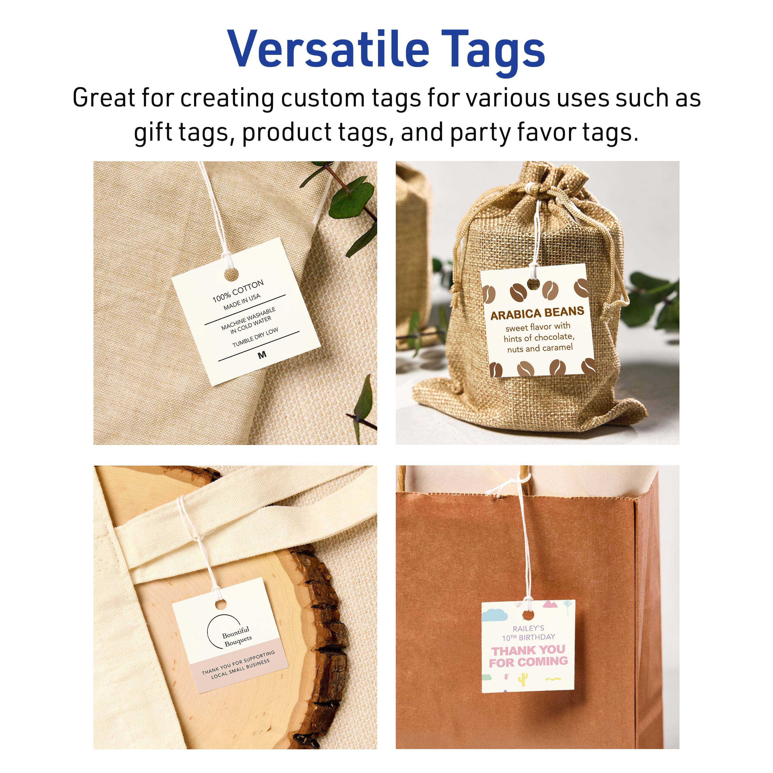 Versatile Tags

Great for creating custom tags for various uses such as gift tags, product tags, and party favor tags.

COTTON USA 100%  
MADE IN USA  
MACHINE WASHABLE  
IN COLD WATER  
TUMBLE DRY LOW  

ARABICA BEANS  
sweet flavor with hints of chocolate, nuts and caramel  

Beautiful  
Supporting  
LOCAL SMALL BUSINESSES  

RAILEY'S  
10TH BIRTHDAY  
THANK YOU FOR COMING