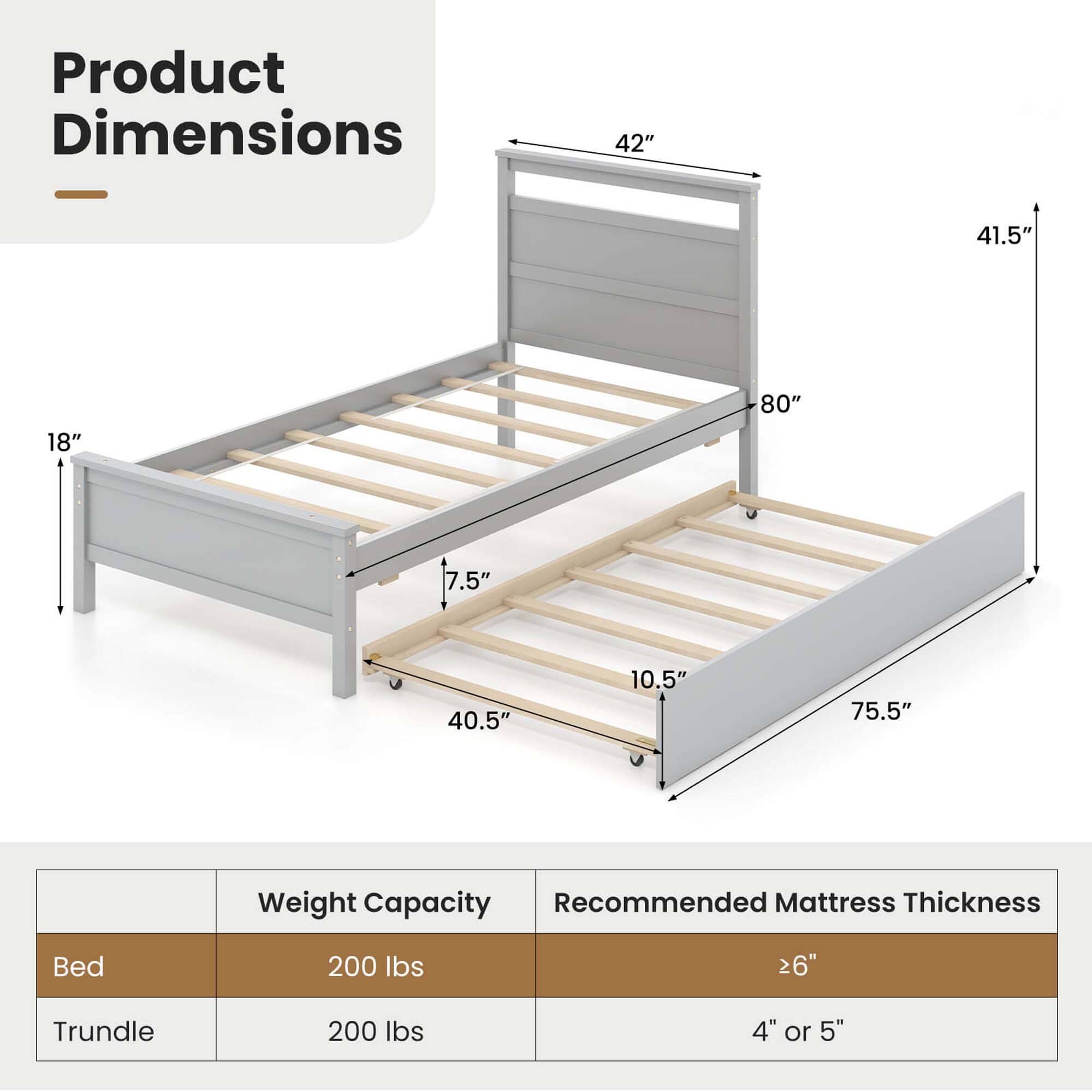 Product Dimensions: 42" x 41.5" x 18" x 80" x 7.5" x 40.5" x 10.5" x 75.5"
Weight Capacity: 200 lbs
Recommended Mattress Thickness: 26" Trundle
Weight Capacity: 200 lbs
Recommended Mattress Thickness: 4" or 5"