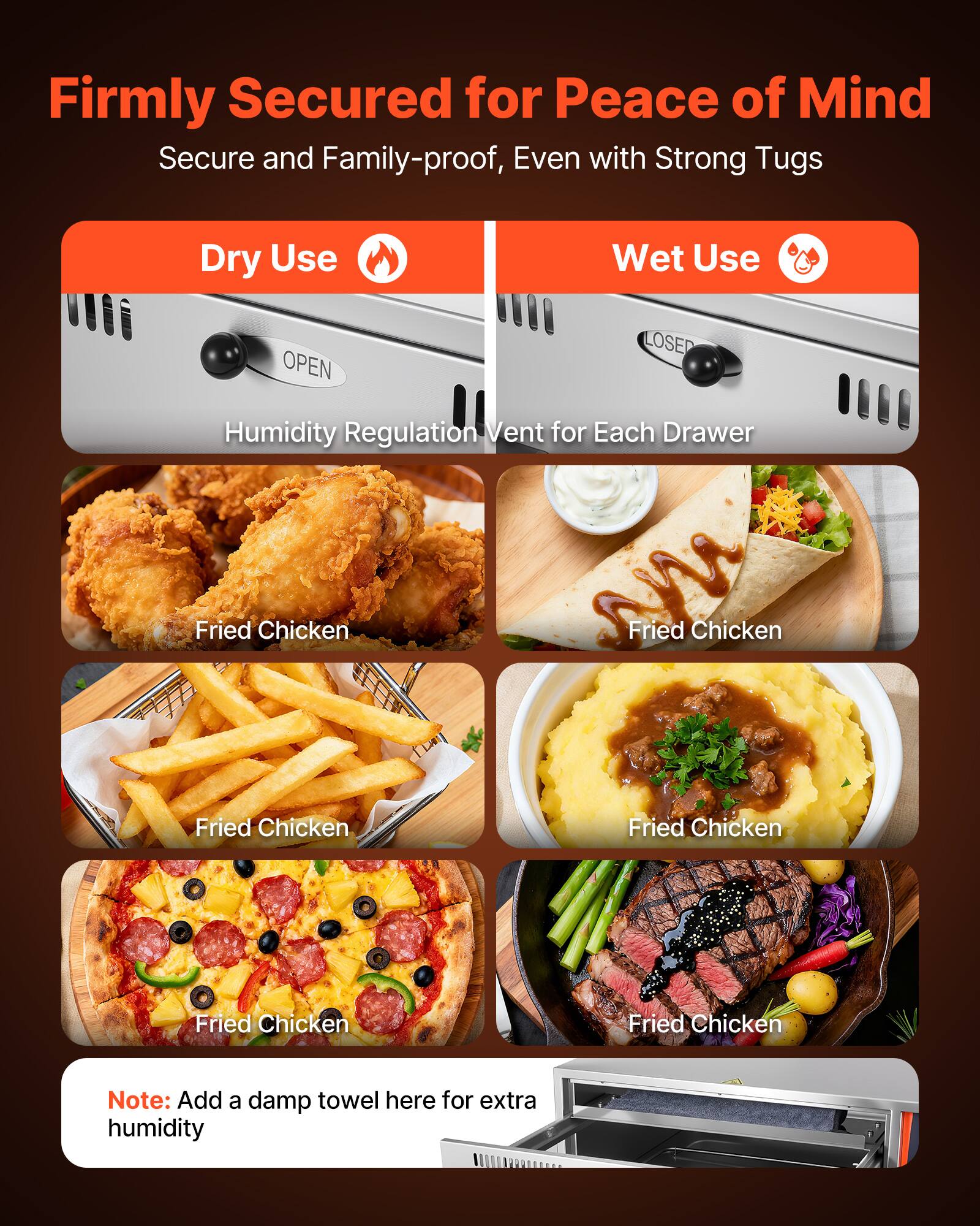 Firmly Secured for Peace of Mind  
Secure and Family-proof, Even with Strong Tugs  

Dry Use  
Wet Use  

Humidity Regulation Vent for Each Drawer  

Fried Chicken  
Fried Chicken  
Fried Chicken  
Fried Chicken  
Fried Chicken  

Note: Add a damp towel here for extra humidity