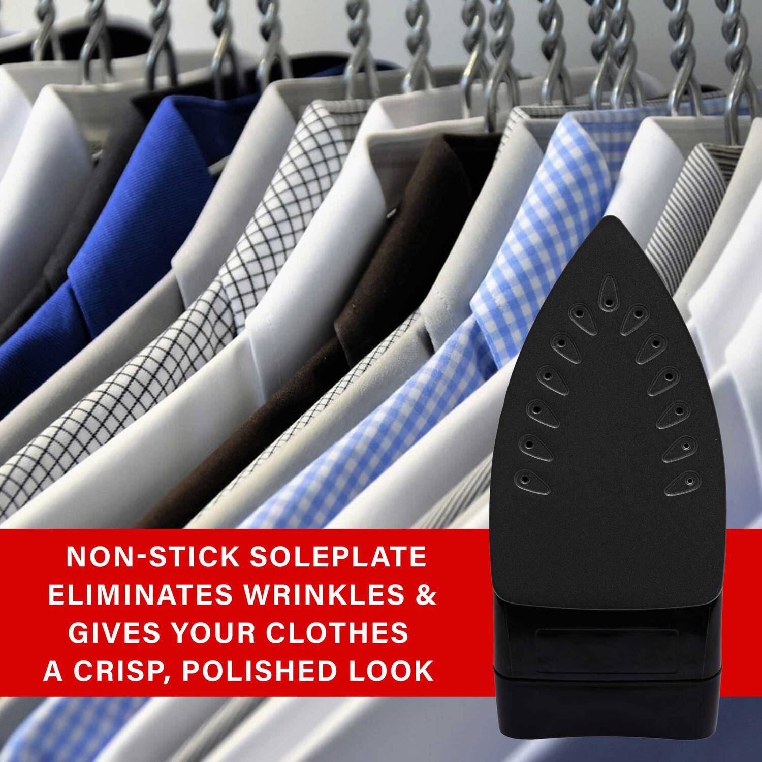 NON-STICK SOLEPLATE ELIMINATES WRINKLES & GIVES YOUR CLOTHES A CRISP, POLISHED LOOK