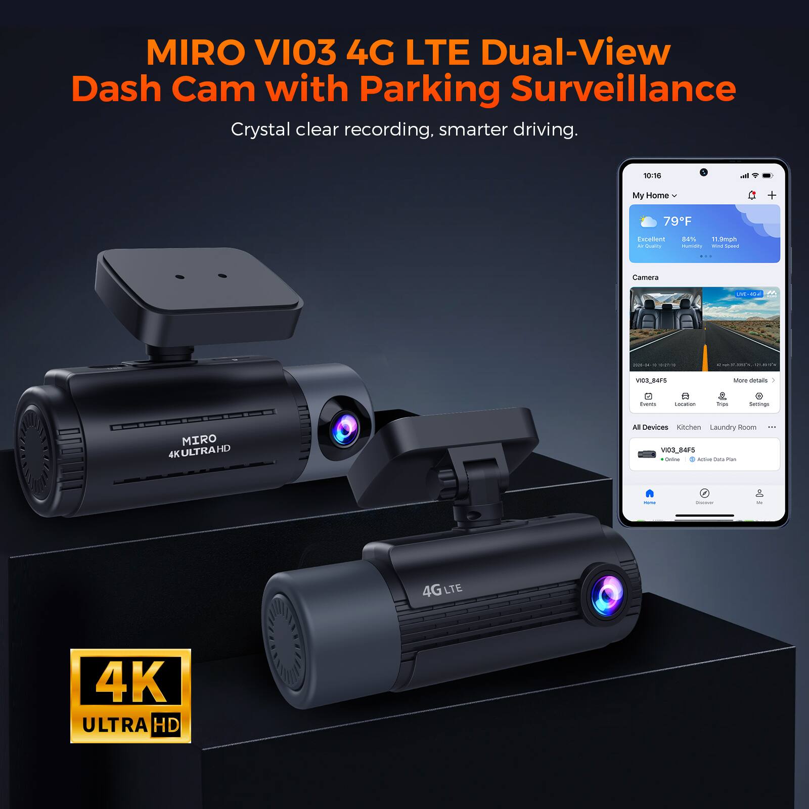 MIRO VI03 4G LTE Dual-View Dash Cam with Parking Surveillance  
Crystal clear recording, smarter driving.

10:16  
My Home  
79°F  
Excellent Air Quality  
84% Humidity  
11.9mph Wind Speed

Camera  
UVE-40 M  
2026-04-10 10:21:00  
VI03_84F6

More details  
Events  
Location  
Trips  
Settings

MIRO 4K ULTRA HD  
All Devices Kitchen Laundry Room VI03_84F5 Online Active Data Plan

4G  
4K ULTRA HD