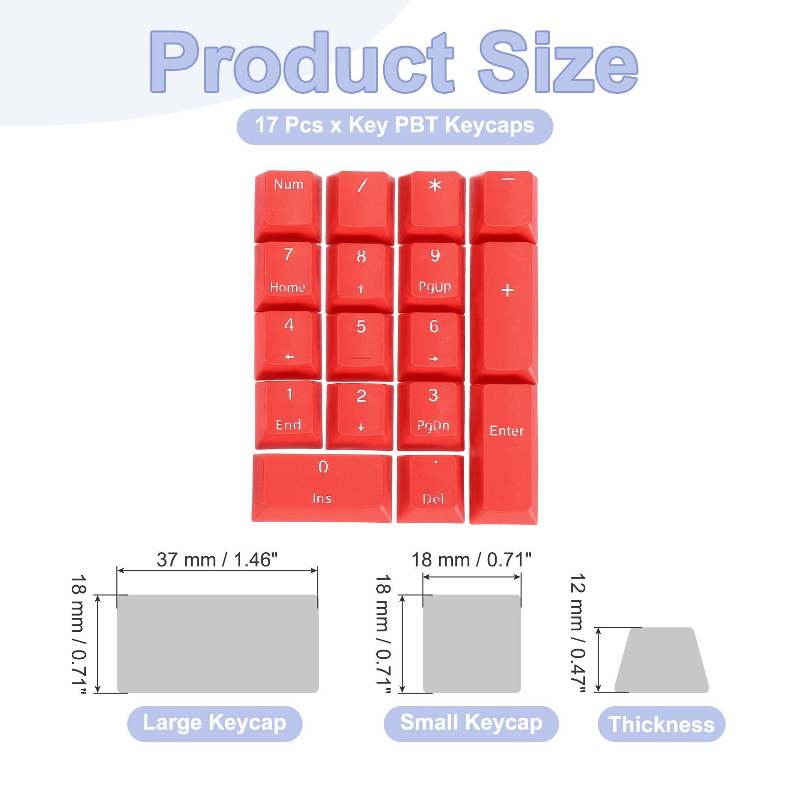 Product Size: 17 Pcs x Key PBT Keycaps

Num / * - 7 8 9 Home t PgUp + 4 5 6 - - 1 2 3 End + PgDn Enter 0 Ins Del

18 mm / 0.71" Large Keycap

18 mm / 0.71" Small Keycap

12 mm / 0.47" Thickness