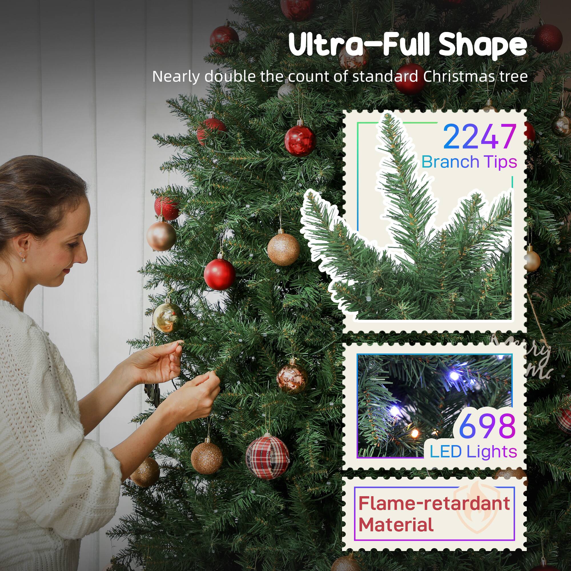 Ultra-Full Shape  
Nearly double the count of standard Christmas tree

2247 Branch Tips

698 LED Lights

Flame-retardant Material