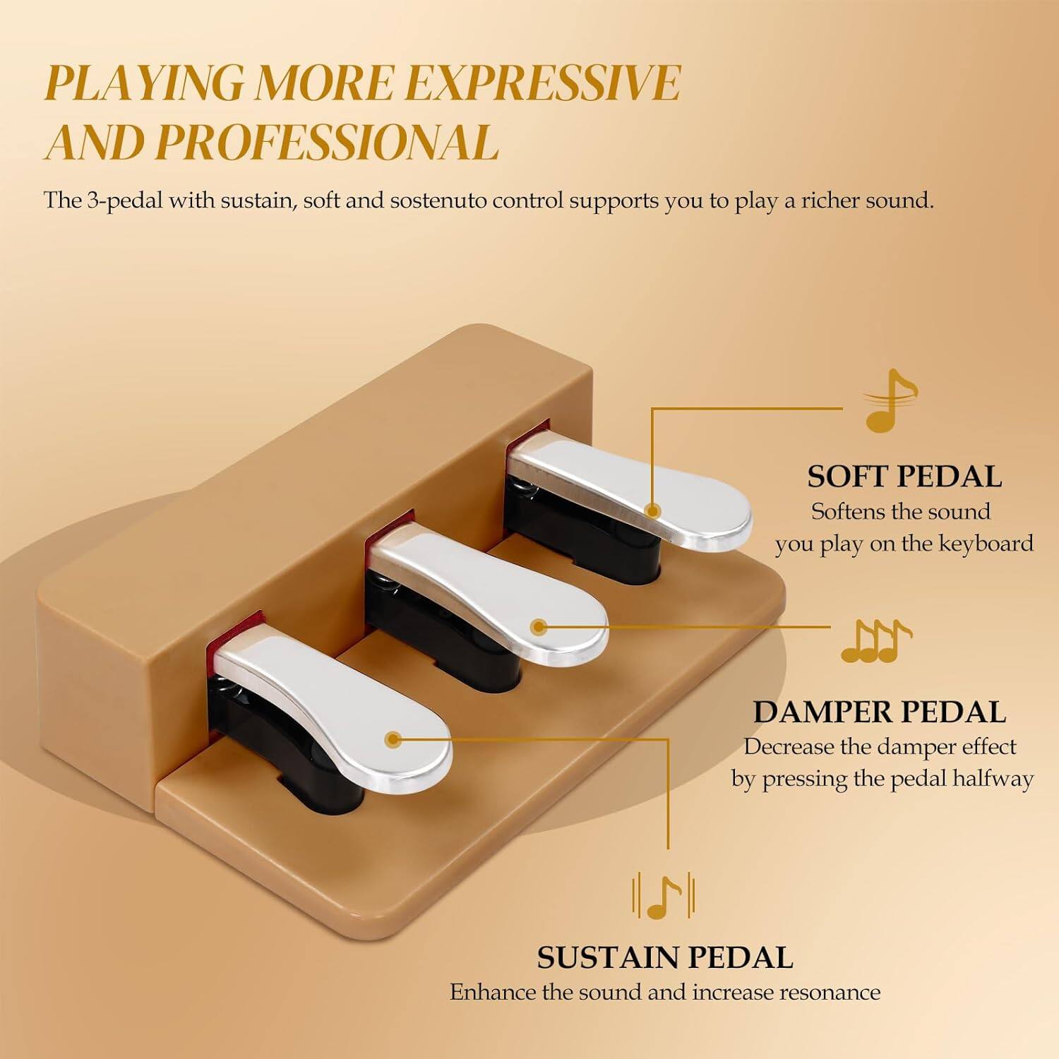 PLAYING MORE EXPRESSIVE AND PROFESSIONAL

The 3-pedal with sustain, soft and sostenuto control supports you to play a richer sound.

SOFT PEDAL  
Softens the sound you play on the keyboard

DAMPER PEDAL  
Decrease the damper effect by pressing the pedal halfway

SUSTAIN PEDAL  
Enhance the sound and increase resonance