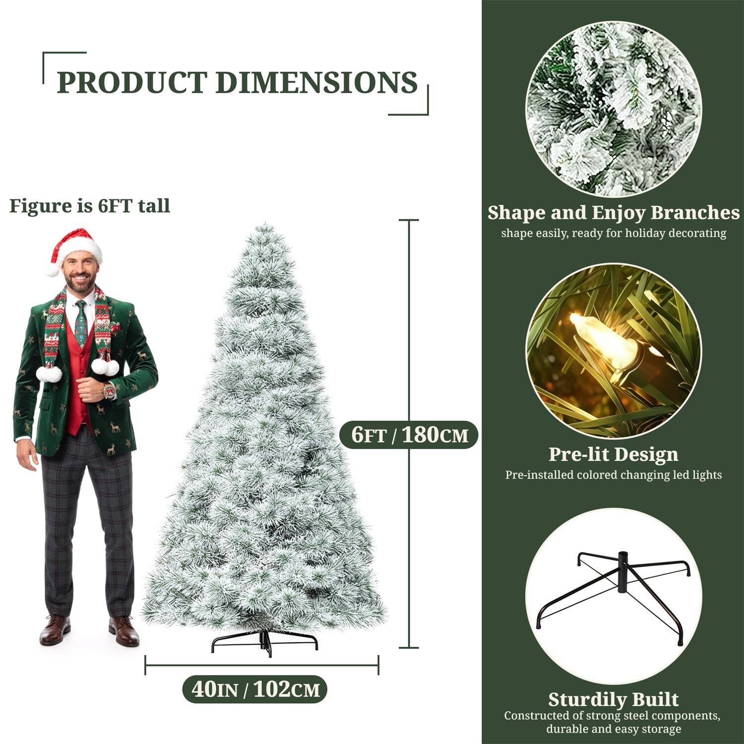 **PRODUCT DIMENSIONS**

- Figure is 6FT tall
- 6FT / 180CM
- 40IN / 102CM

**Shape and Enjoy Branches**
- Shape easily, ready for holiday decorating

**Pre-lit Design**
- Pre-installed colored changing LED lights

**Sturdily Built**
- Constructed of strong steel components, durable and easy storage