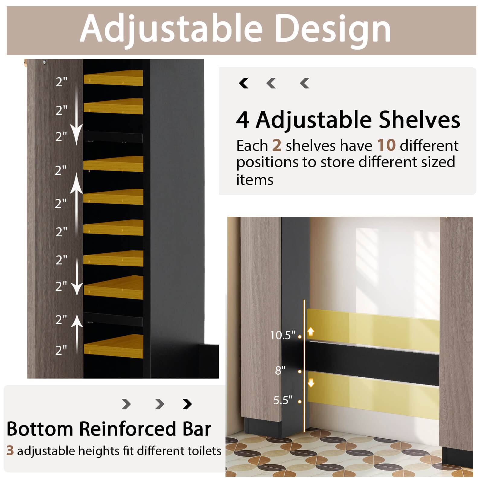 Adjustable Design

4 Adjustable Shelves  
Each 2 shelves have 10 different positions to store different sized items

Bottom Reinforced Bar  
3 adjustable heights fit different toilets