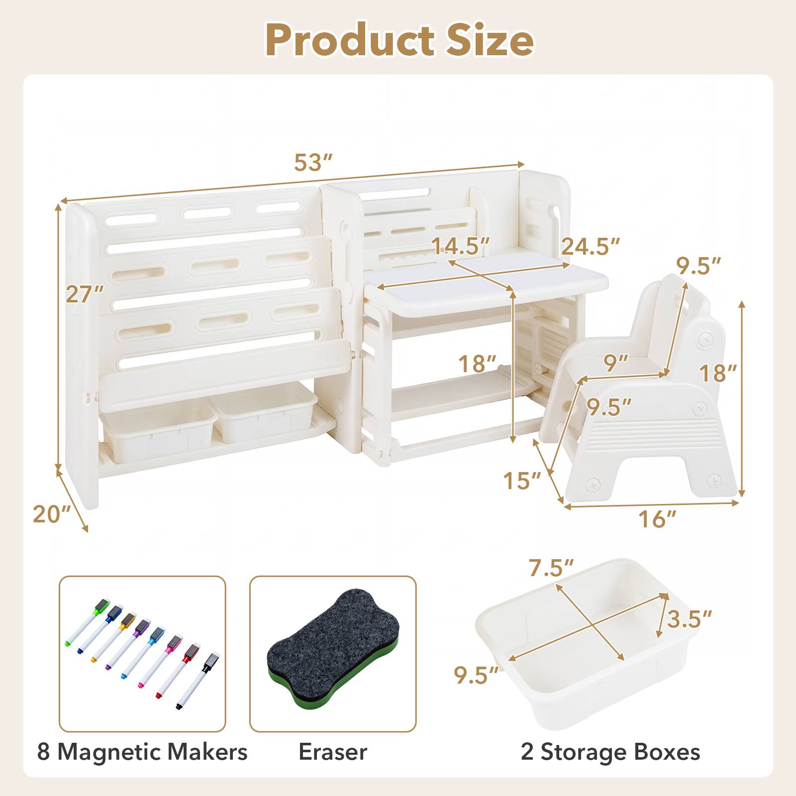 Product Size  
53"  
27"  
14.5"  
24.5"  
9.5"  
18"  
9"  
9.5"  
18"  
20"  
15"  
16"  
7.5"  
3.5"  
9.5"  

8 Magnetic Makers  
Eraser  
2 Storage Boxes