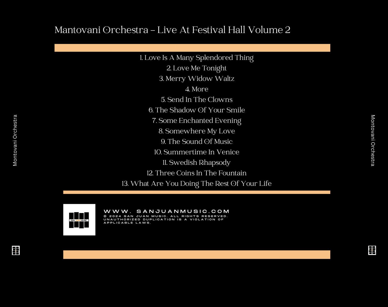 Mantovani Orchestra - Live At Festival Hall Volume 2

1. Love Is A Many Splendored Thing  
2. Love Me Tonight  
3. Merry Widow Waltz  
4. More  
5. Send In The Clowns  
6. The Shadow Of Your Smile  
7. Some Enchanted Evening  
8. Somewhere My Love  
9. The Sound Of Music  
10. Summertime In Venice  
11. Swedish Rhapsody  
12. Three Coins In The Fountain  
13. What Are You Doing The Rest Of Your Life  

Mantovani Orchestra  
www.SANJUANMUSIC.COM  
© 2004 SAN JUAN MUSIC ALL RIGHTS RESERVED.  
UNAUTHORIZED DUPLICATION IS A VIOLATION OF APPLICABLE LAWS.