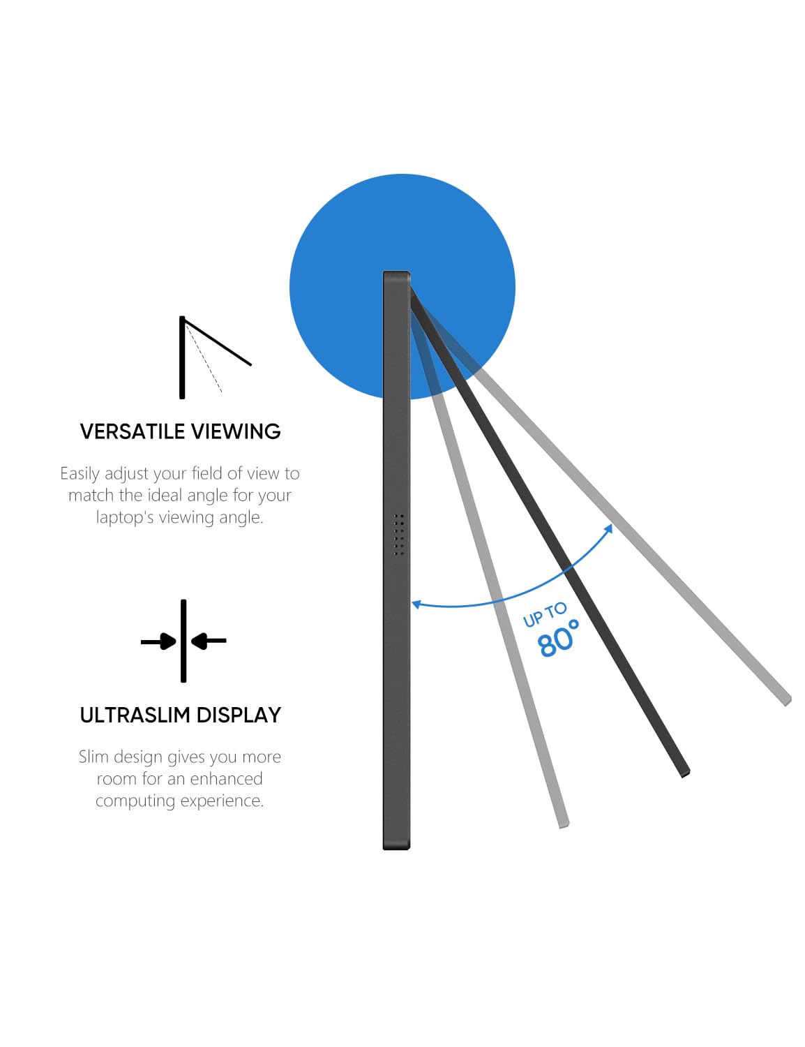VERSATILE VIEWING  
Easily adjust your field of view to match the ideal angle for your laptop's viewing angle.

ULTRASLIM DISPLAY  
Slim design gives you more room for an enhanced computing experience.

UP TO 80°
