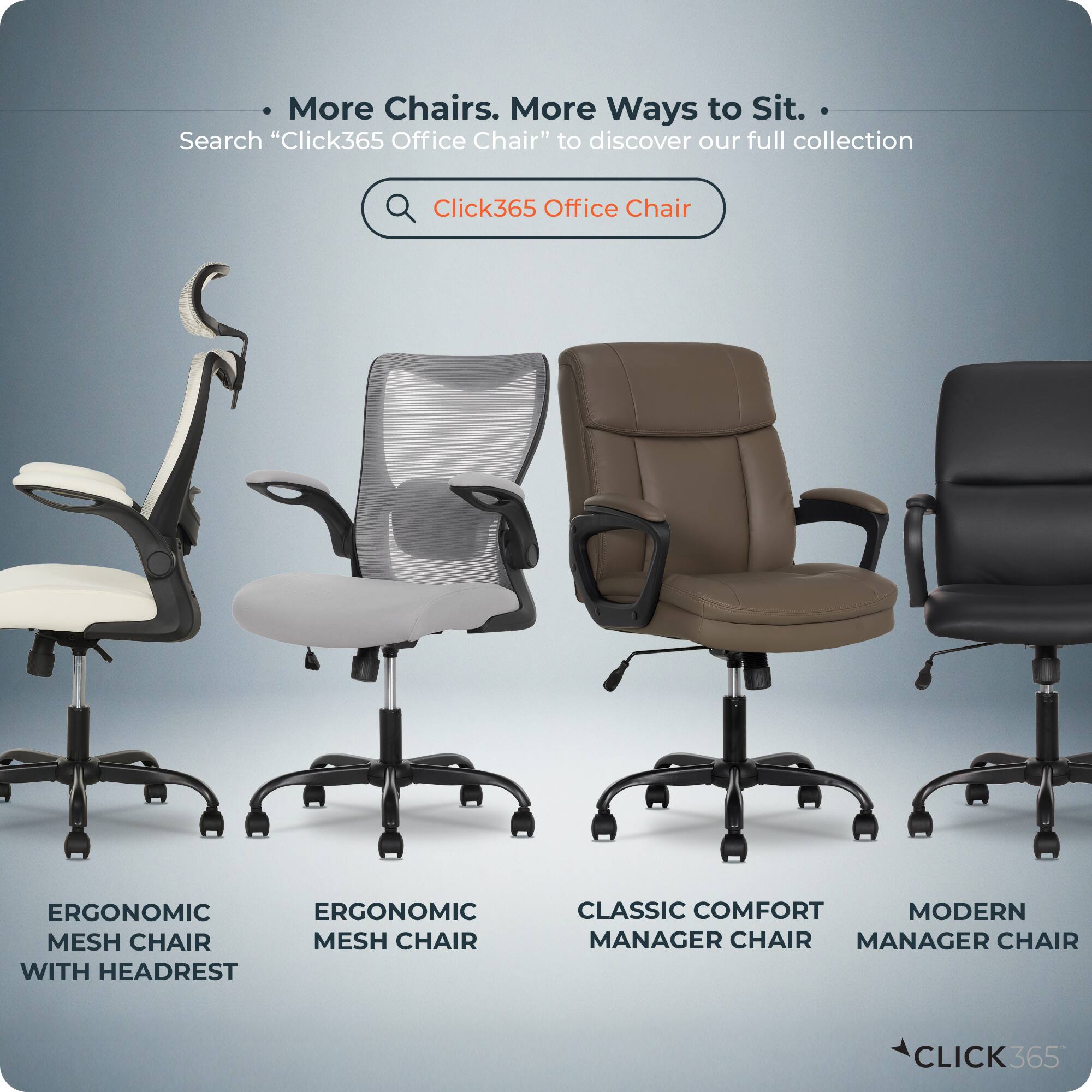 More Chairs. More Ways to Sit.  
Search "Click365 Office Chair" to discover our full collection  

- ERGONOMIC MESH CHAIR WITH HEADREST  
- ERGONOMIC MESH CHAIR  
- CLASSIC COMFORT MANAGER CHAIR  
- MODERN MANAGER CHAIR  

CLICK365