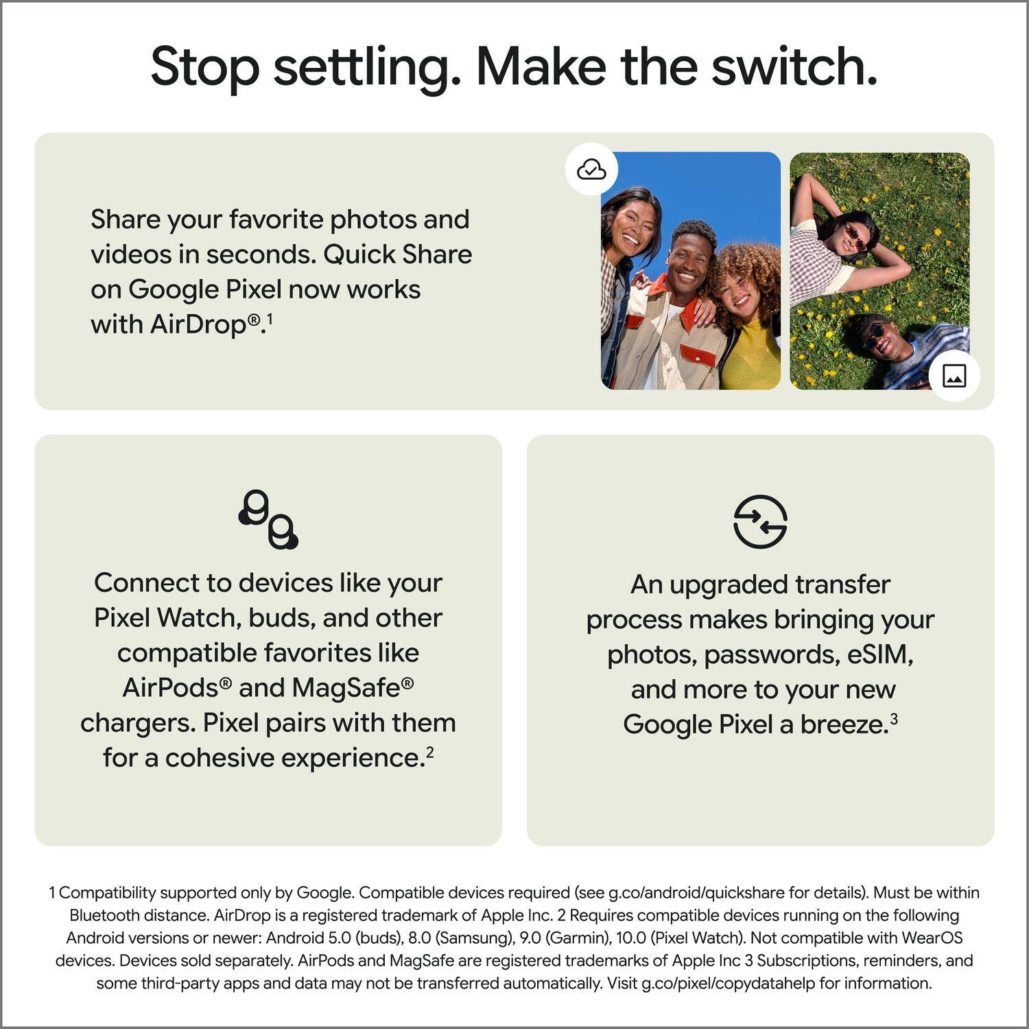 Stop settling. Make the switch.

Share your favorite photos and videos in seconds. Quick Share on Google Pixel now works with AirDrop.¹

Connect to devices like your Pixel Watch, buds, and other compatible favorites like AirPods and MagSafe chargers. Pixel pairs with them for a cohesive experience.²

An upgraded transfer process makes bringing your photos, passwords, eSIM, and more to your new Google Pixel a breeze.³

¹ Compatibility supported only by Google. Compatible devices required (see g.co/android/quickshare for details). Must be within Bluetooth distance. AirDrop is a registered trademark of Apple Inc.  
² Requires compatible devices running on the following Android versions or newer: Android 5.0 (buds), 8.0 (Samsung), 9.0 (Garmin), 10.0 (Pixel Watch). Not compatible with WearOS devices. Devices sold separately. AirPods and MagSafe are registered trademarks of Apple Inc.  
³ Subscriptions, reminders, and some third-party apps and data may not be transferred automatically. Visit g.co/pixel/copydatahelp for information.