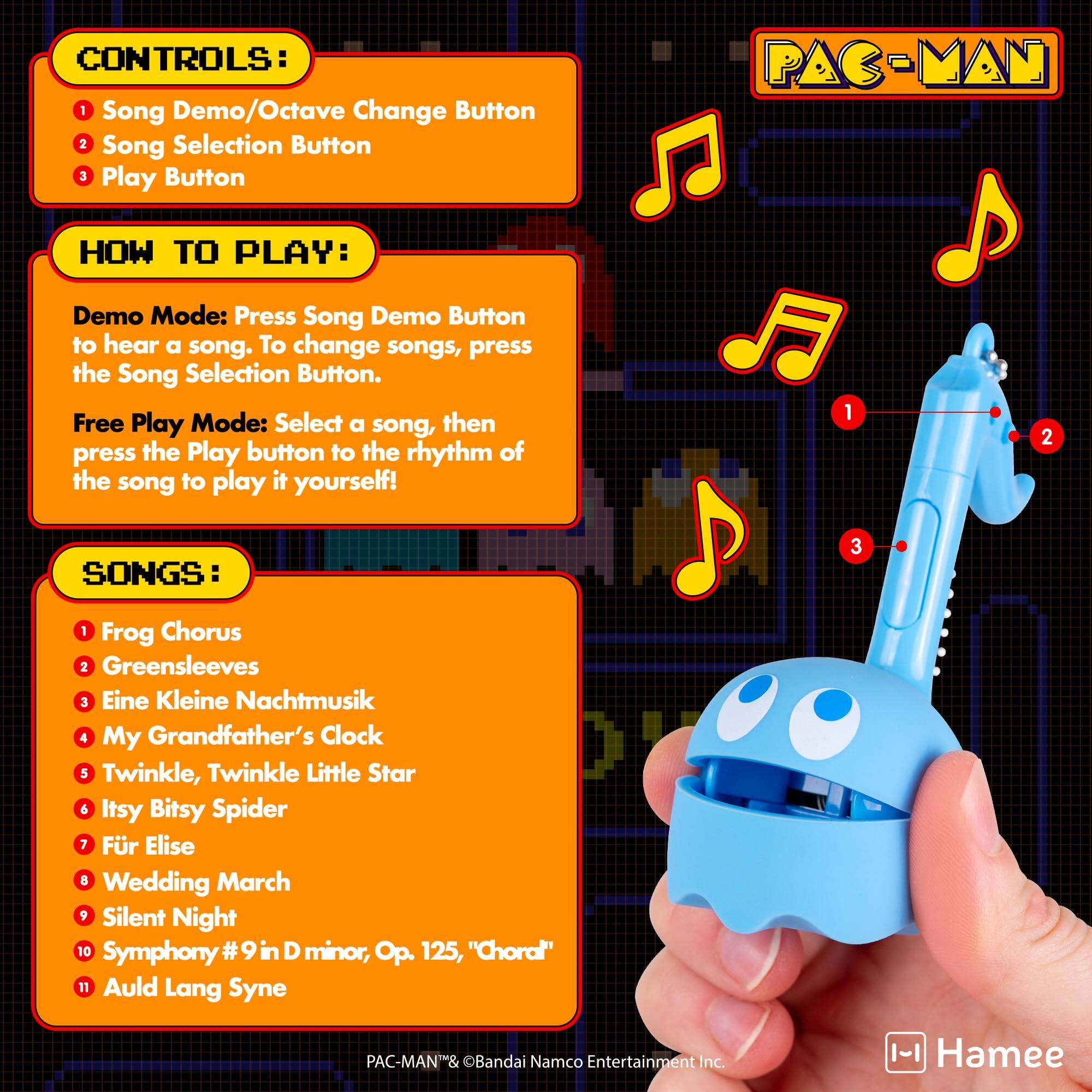 CONTROLS:  
1. Song Demo/Octave Change Button  
2. Song Selection Button  
3. Play Button  

HOW TO PLAY:  
Demo Mode: Press Song Demo Button to hear a song. To change songs, press the Song Selection Button.  
Free Play Mode: Select a song, then press the Play button to the rhythm of the song to play it yourself!  

SONGS:  
1. Frog Chorus  
2. Greensleeves  
3. Eine Kleine Nachtmusik  
4. My Grandfather's Clock  
5. Twinkle, Twinkle Little Star  
6. Itsy Bitsy Spider  
7. Für Elise  
8. Wedding March  
9. Silent Night  
10. Symphony #9 in D minor, Op. 125, "Choral"  
11. Auld Lang Syne  

PAC-MAN® & ©Bandai Namco Entertainment Inc.  
Hamee