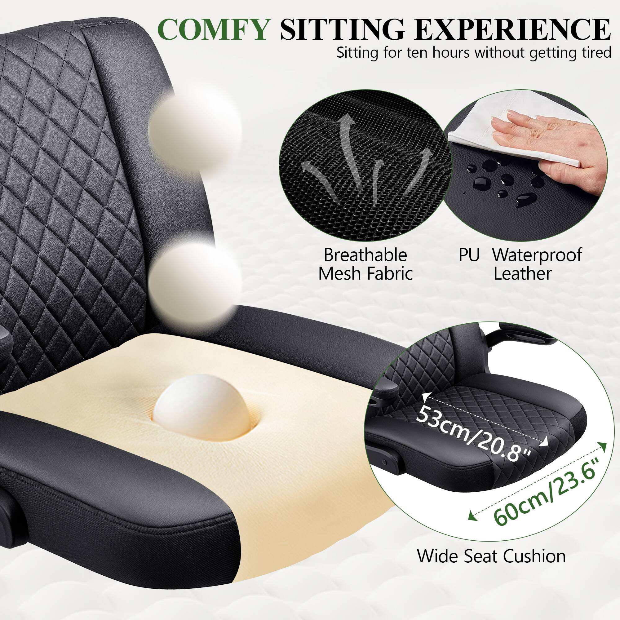 COMFY SITTING EXPERIENCE  
Sitting for ten hours without getting tired  

Breathable Mesh Fabric  
PU Waterproof Leather  

53cm/20.8"  
60cm/23.6"  

Wide Seat Cushion