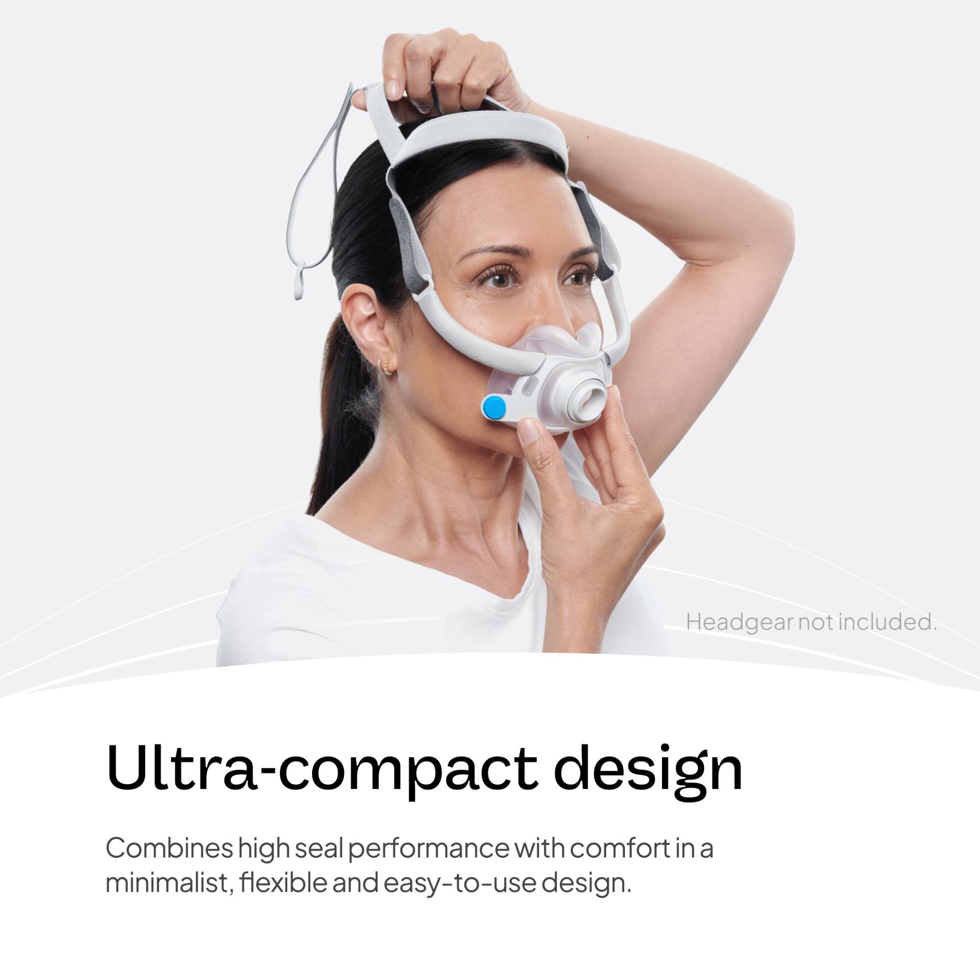 Headgear not included.

Ultra-compact design
Combines high seal performance with comfort in a minimalist, flexible and easy-to-use design.