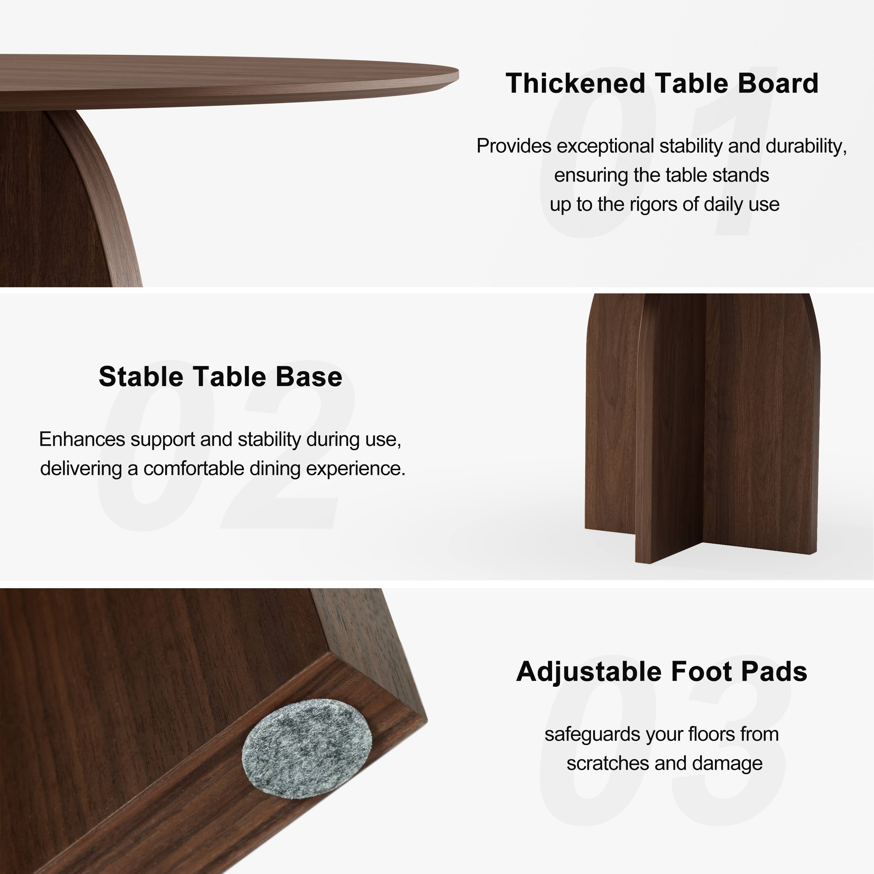 Thickened Table Board  
Provides exceptional stability and durability, ensuring the table stands up to the rigors of daily use.

Stable Table Base  
Enhances support and stability during use, delivering a comfortable dining experience.

Adjustable Foot Pads  
Safeguards your floors from scratches and damage.