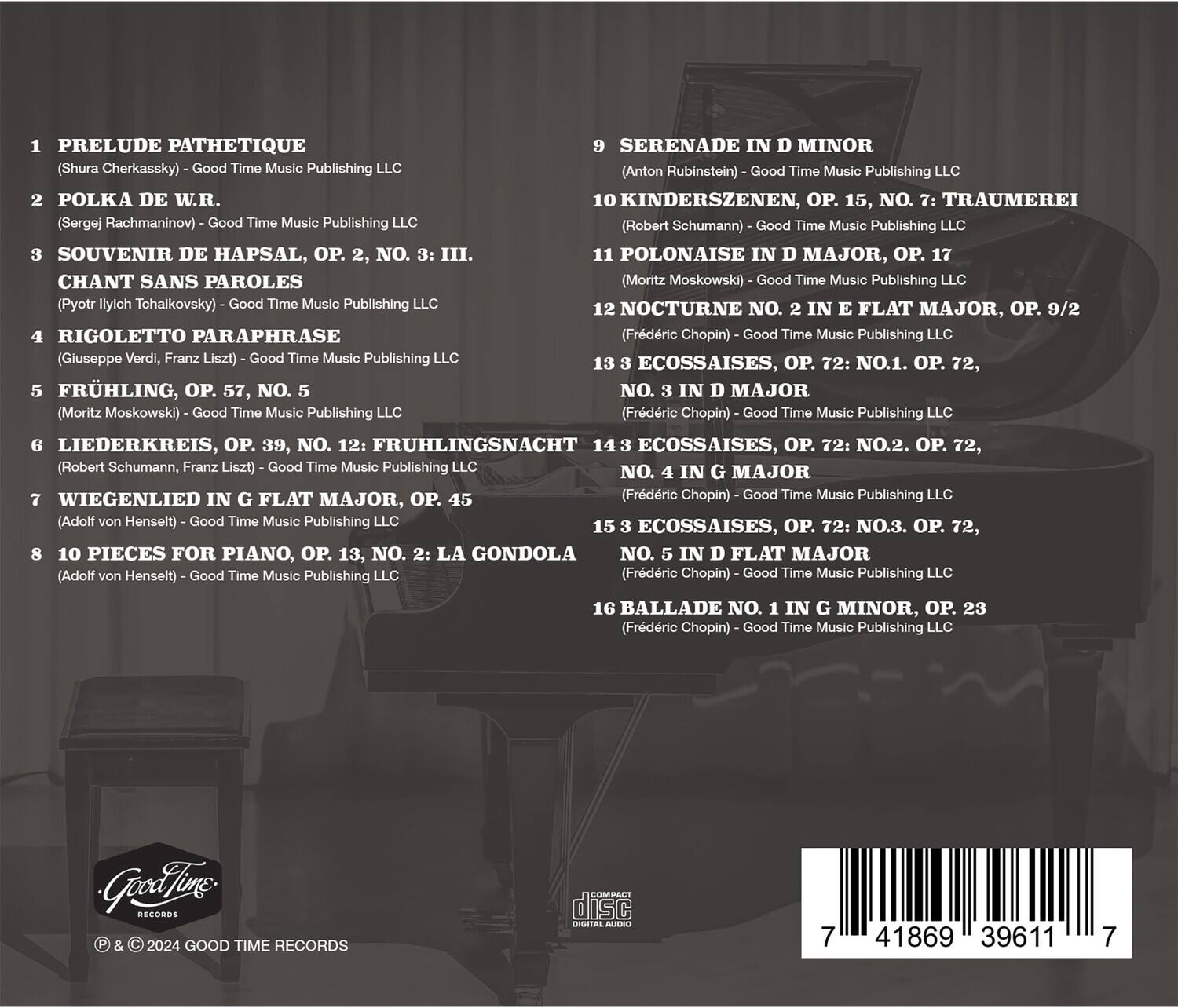 1. PRELUDE PATHETIQUE  
   (Shura Cherkassky) - Good Time Music Publishing LLC

2. POLKA DE W.R.  
   (Sergej Rachmaninov) - Good Time Music Publishing LLC

3. SOUVENIR DE HAPSAL, OP. 2, NO. 3: III.  
   CHANT SANS PAROLES  
   (Pyotr Ilyich Tchaikovsky) - Good Time Music Publishing LLC

4. RIGOLETTO PARAPHRASE  
   (Giuseppe Verdi, Franz Liszt) - Good Time Music Publishing LLC

5. FRÜHLING, OP. 57, NO. 5  
   (Moritz Moskowski) - Good Time Music Publishing LLC

6. LIEDERKREIS, OP. 39, NO. 12: FRÜHLINGSNACHT  
   (Robert Schumann, Franz Liszt) - Good Time Music Publishing LLC

7. WIEGENLIED IN G FLAT MAJOR, OP. 45  
   (Adolf von Henselt) - Good Time Music Publishing LLC

8. 10 PIECES FOR P