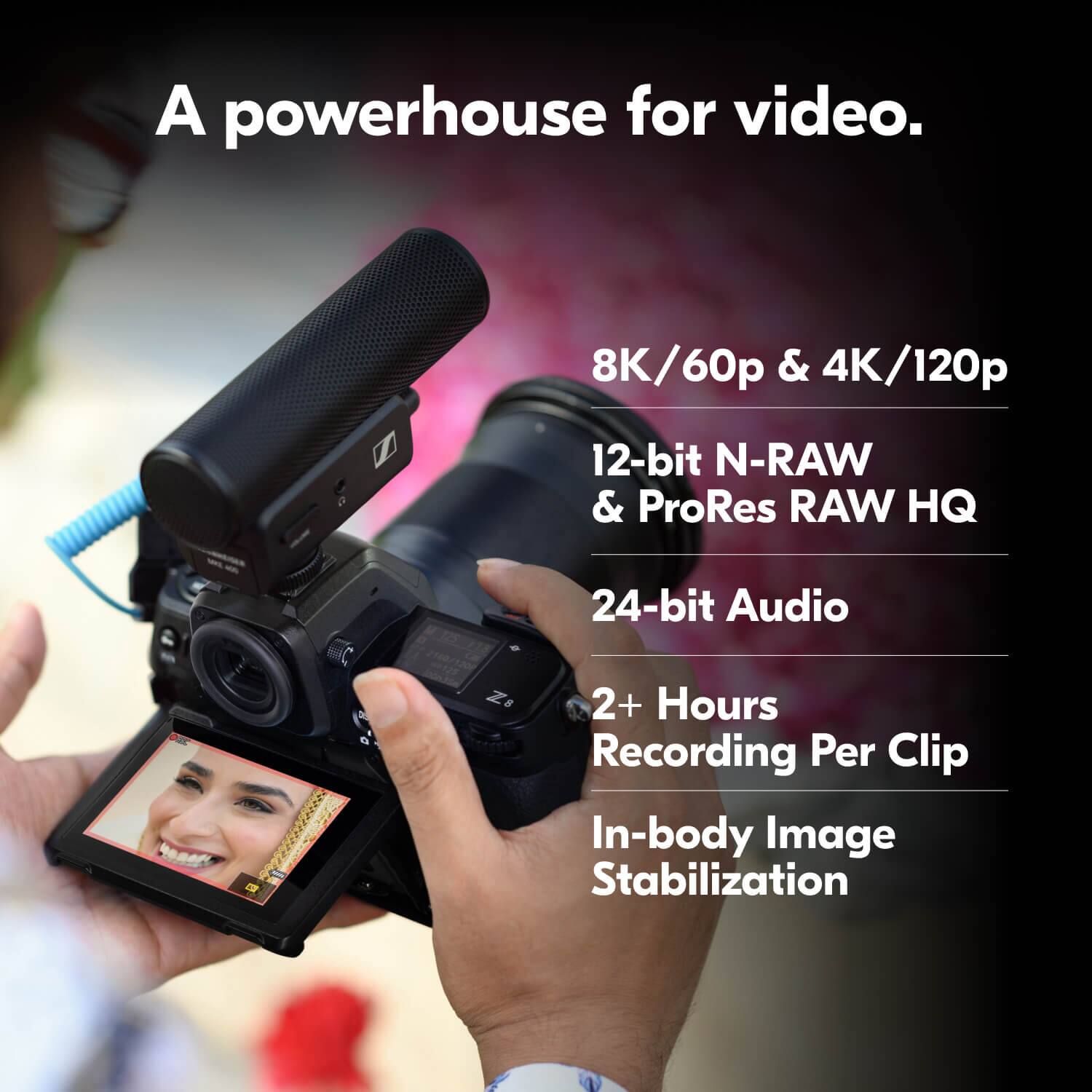 A powerhouse for video.  
8K/60p & 4K/120p  
12-bit N-RAW & ProRes RAW HQ  
24-bit Audio  
2+ Hours Recording Per Clip  
In-body Image Stabilization