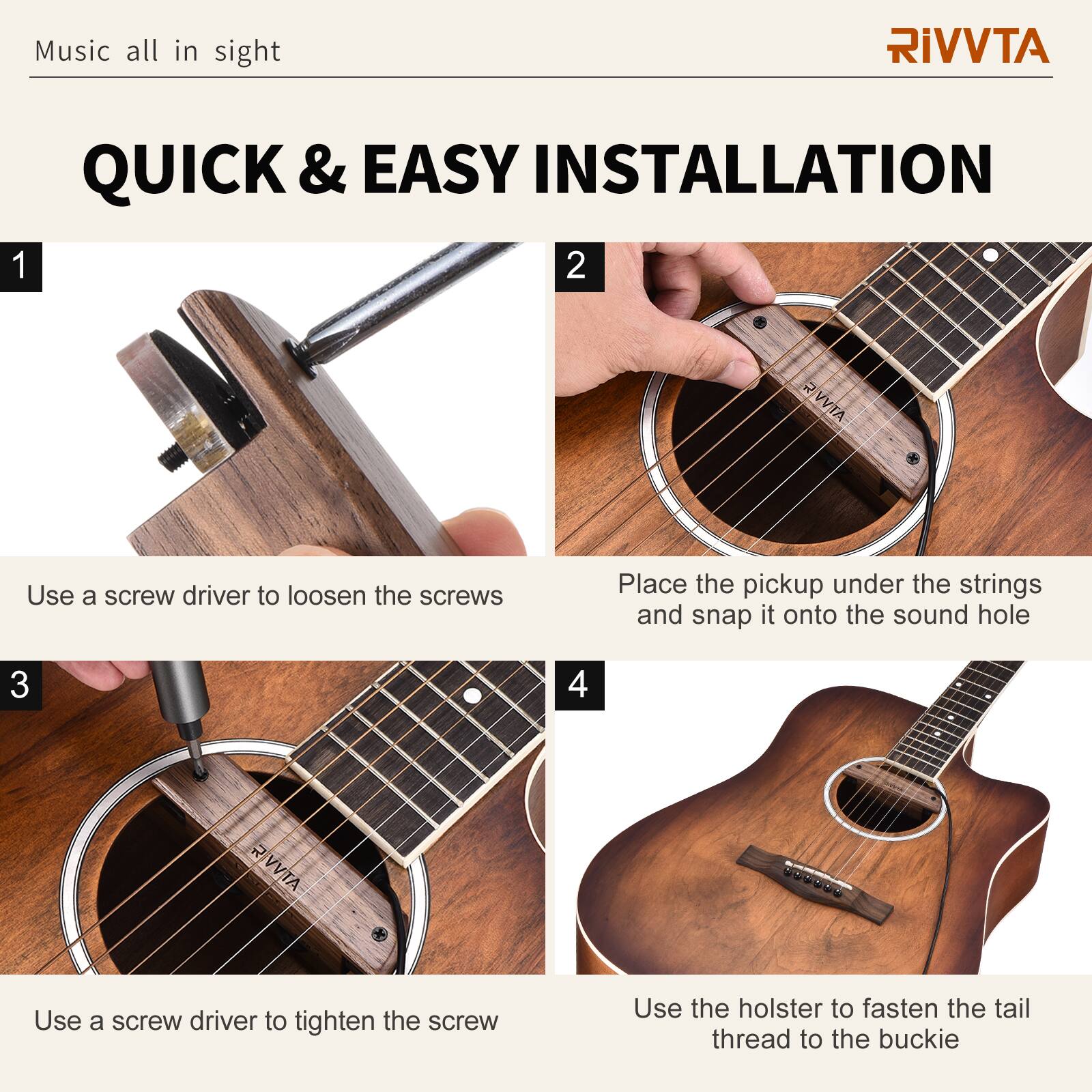 Music all in sight

RIVVTA

QUICK & EASY INSTALLATION

1. Use a screw driver to loosen the screws

2. Place the pickup under the strings and snap it onto the sound hole

3. Use a screw driver to tighten the screw

4. Use the holster to fasten the tail thread to the buckle