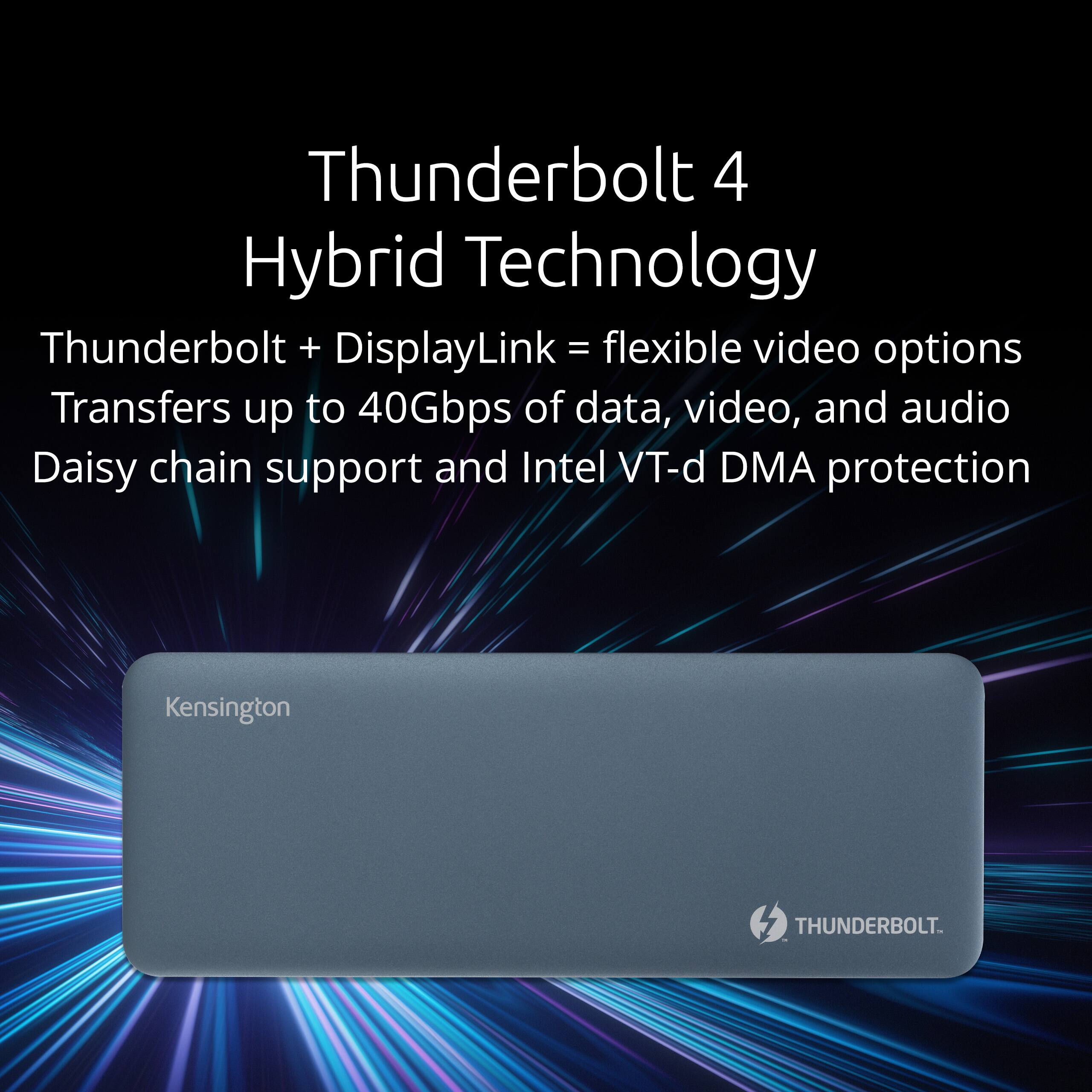 Thunderbolt 4 Hybrid Technology

Thunderbolt + DisplayLink = flexible video options

Transfers up to 40Gbps of data, video, and audio

Daisy chain support and Intel VT-d DMA protection

Kensington

THUNDERBOLT