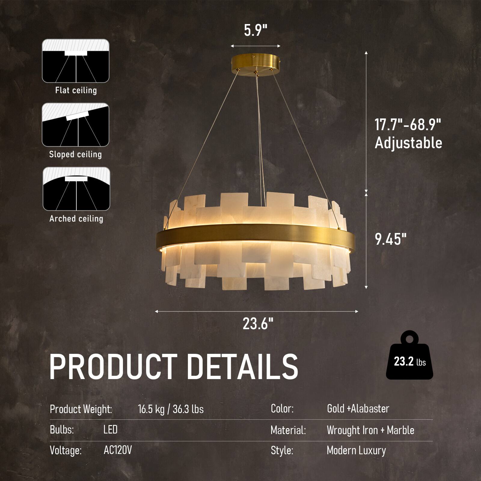 5.9" Flat ceiling  
Sloped ceiling 17.7"-68.9" Adjustable  
Arched ceiling 9.45" 23.6"  

PRODUCT DETAILS  
Product Weight: 16.5 kg/36.3 lbs  
Bulbs: LED  
Voltage: AC120V  
Color: Gold + Alabaster  
Material: Wrought Iron + Marble  
Style: Modern Luxury
