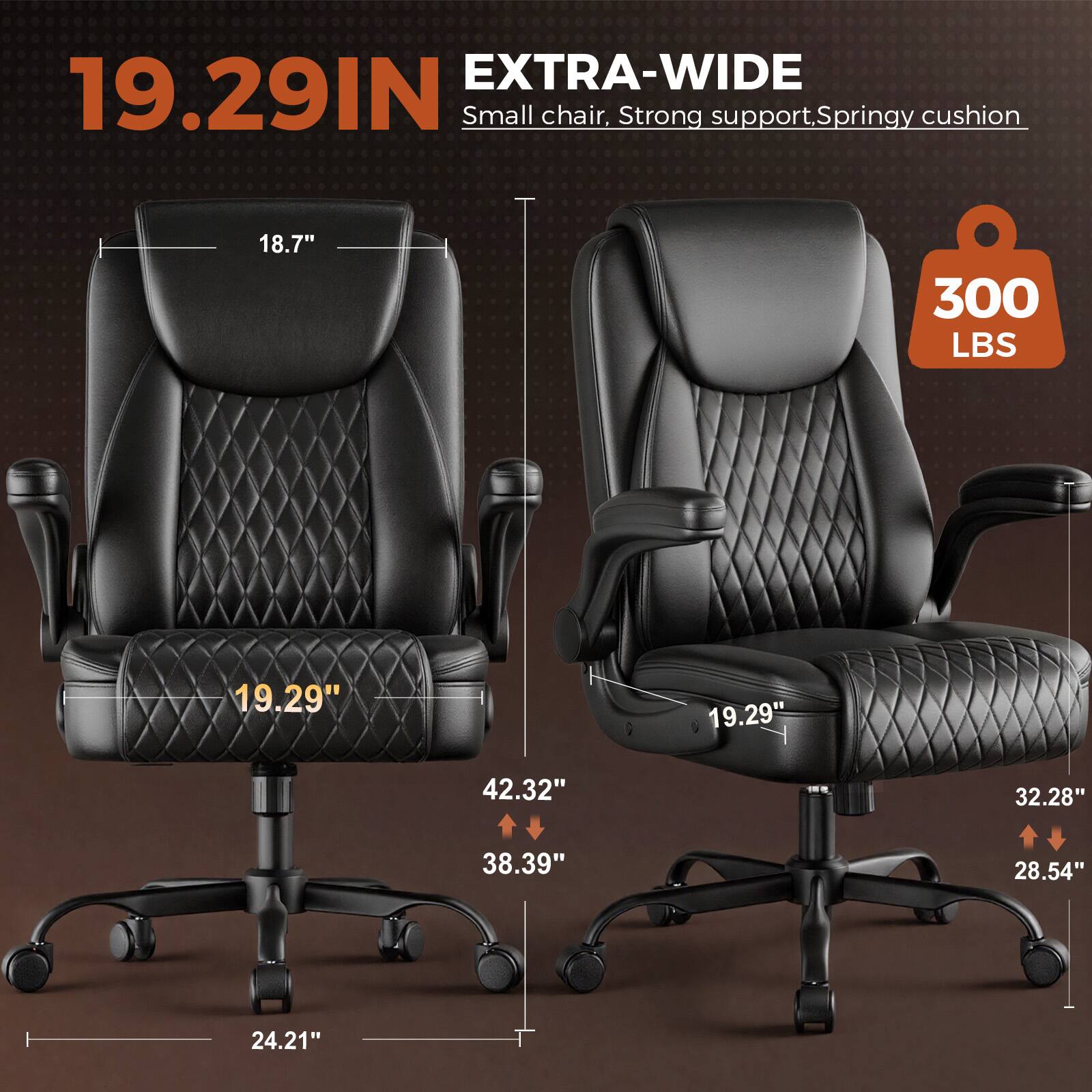 EXTRA-WIDE 19.29IN Small chair, Strong support, Springy cushion  
18.7"  
300 LBS  
19.29"  
19.29"  
42.32"  
32.28"  
38.39"  
28.54"  
24.21"