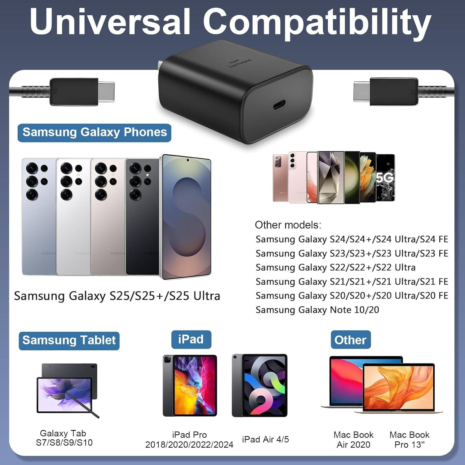 Universal Compatibility

Samsung Galaxy Phones
- 5G
- Samsung Galaxy S25/S25+/S25 Ultra
- Other models:
  - Samsung Galaxy S24/S24+/S24 Ultra/S24 FE
  - Samsung Galaxy S23/S23+/S23 Ultra/S23 FE
  - Samsung Galaxy S22/S22+/S22 Ultra
  - Samsung Galaxy S21/S21+/S21 Ultra/S21 FE
  - Samsung Galaxy S20/S20+/S20 Ultra/S20 FE
  - Samsung Galaxy Note 10/20

Samsung Tablet
- Galaxy Tab S7/S8/S9/S10

iPad
- iPad Pro
- iPad Air 4/5 2018/2020/2022/2024

Other
- Mac Book Air 2020
- Mac Book Pro 13"