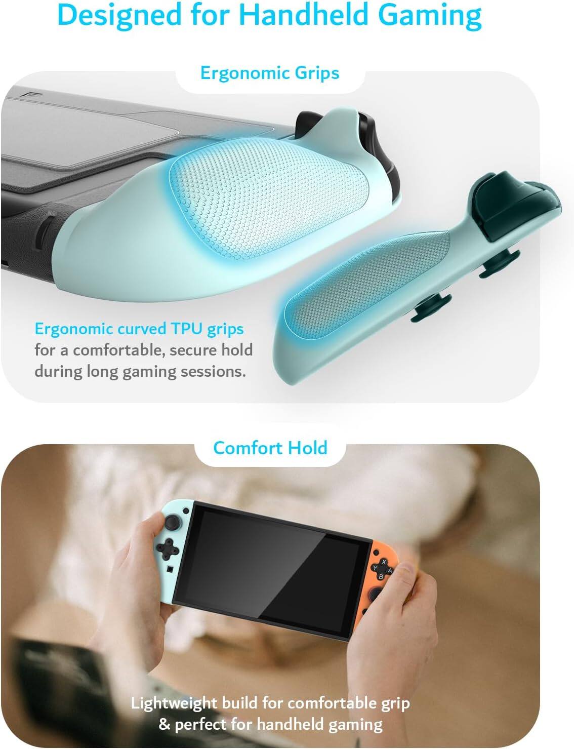 Designed for Handheld Gaming

Ergonomic Grips

Ergonomic curved TPU grips for a comfortable, secure hold during long gaming sessions.

Comfort Hold

Lightweight build for comfortable grip & perfect for handheld gaming