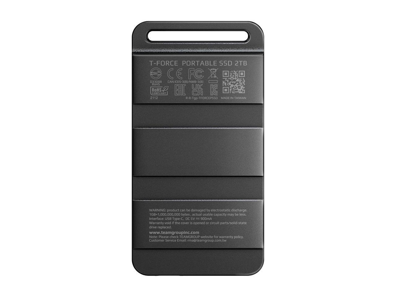 T-FORCE PORTABLE SSD 2TB  
CE FC  
CAN ICES-3(B)/NM8-3(B)  
ROHS COMPLIANT  
ERC 2112  
R-R-Tgp-TFORCEPSSD  
MADE IN TAIWAN  

WARNING: Product can be damaged by electrostatic discharge.  
168-1,000,000,000 bytes actual usable capacity may be less.  
Interface: USB Type-C. DC 5V = 900mA  

Warranty void if the cover is opened or circuit parts/solid-state drive replaced.  
www.teamgroupinc.com  

Note: Please check TEAMGROUP website for warranty policy.  
Customer Service Email: rma@teamgroup.com.tw